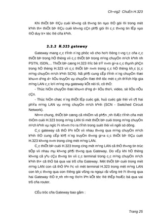 Ch¬ng2 ChuÈn H.323
Khi thiÕt bÞ ®Çu cuèi kh«ng cã th«ng tin nµo ®Ó göi ®i trong mét
kªnh th× thiÕt bÞ ®Çu cuèi kh«ng cÇn ph¶i göi ®i c¸c th«ng tin lÊp vµo
®Ó duy tr× tèc ®é cña kªnh.
2.2.2 H.323 gateway
Gateway mang c¸c tÝnh n¨ng phôc vô cho ho¹t ®éng t¬ng t¸c cña c¸c
thiÕt bÞ trong hÖ thèng víi c¸c thiÕt bÞ trong m¹ng chuyÓn m¹ch kªnh nh
PSTN, ISDN,... ThiÕt bÞ cæng H.323 ®îc bè trÝ n»m gi÷a c¸c thµnh phÇn
trong hÖ thèng H.323 víi c¸c thiÕt bÞ n»m trong c¸c hÖ thèng kh¸c (c¸c
m¹ng chuyÓn m¹ch kªnh SCN). Nã ph¶i cung cÊp tÝnh n¨ng chuyÓn ®æi
khu«n d¹ng d÷ liÖu truyÒn vµ chuyÓn ®æi thñ tôc mét c¸ch thÝch hîp gia
m¹ng LAN c¸c lo¹i m¹ng mµ gateway kÕt nèi tíi, cô thÓ:
- Thùc hiÖn chuyÓn ®æi khu«n d¹ng d÷ liÖu tho¹i, video, sè liÖu nÕu
cÇn.
- Thùc hiÖn chøc n¨ng thiÕt lËp cuéc gäi, huû cuéc gäi ®èi víi c¶ hai
phÝa m¹ng LAN vµ m¹ng chuyÓn m¹ch kªnh (SCN - Switched Circuit
Network).
Nh×n chung, thiÕt bÞ cæng cã nhiÖm vô ph¶n ¸nh ®Æc tÝnh cña mét
®iÓm cuèi H.323 trong m¹ng LAN tíi mét thiÕt bÞ cuèi trong m¹ng chuyÓn
m¹ch kªnh vµ ngîc l¹i nh»m t¹o ra tÝnh trong suèt ®èi víi ngêi sö dông.
C¸c gateway cã thÓ liªn kÕt víi nhau th«ng qua m¹ng chuyÓn m¹ch
kªnh ®Ó cung cÊp kh¶ n¨ng truyÒn th«ng gi÷a c¸c thiÕt bÞ ®Çu cuèi
H.323 kh«ng n»m trong cïng mét m¹ng LAN.
C¸c thiÕt bÞ cuèi H.323 trong cïng mét m¹ng LAN cã thÓ th«ng tin trùc
tiÕp víi nhau mµ kh«ng ph¶i th«ng qua Gateway. Do vËy khi hÖ thèng
kh«ng cã yªu cÇu th«ng tin víi c¸c terminal trong c¸c m¹ng chuyÓn m¹ch
kªnh th× cã thÓ bá qua vai trß cña Gateway. Mét thiÕt bÞ cuèi trong mét
m¹ng LAN con cã thÓ liªn l¹c víi mét terminal H.323 trong mét m¹ng LAN
con kh¸c th«ng qua con ®êng gäi vßng ra ngoµi råi vßng trë l¹i th«ng qua
hai Gateway ®Ó tr¸nh nh÷ng ®o¹n liªn kÕt tèc ®é thÊp hoÆc bá qua vai
trß cña router.
CÊu tróc cña Gateway bao gåm :
Trang 25
 
