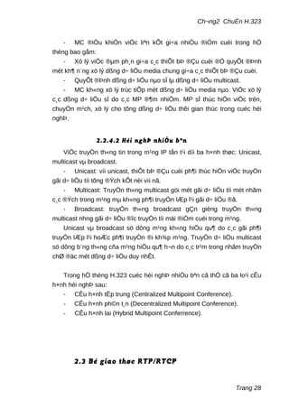 Ch¬ng2 ChuÈn H.323
- MC ®iÒu khiÓn viÖc liªn kÕt gi÷a nhiÒu ®iÓm cuèi trong hÖ
thèng bao gåm:
- Xö lý viÖc ®µm ph¸n gi÷a c¸c thiÕt bÞ ®Çu cuèi ®Ó quyÕt ®Þnh
mét kh¶ n¨ng xö lý dßng d÷ liÖu media chung gi÷a c¸c thiÕt bÞ ®Çu cuèi.
- QuyÕt ®Þnh dßng d÷ liÖu nµo sÏ lµ dßng d÷ liÖu multicast.
- MC kh«ng xö lý trùc tiÕp mét dßng d÷ liÖu media nµo. ViÖc xö lý
c¸c dßng d÷ liÖu sÏ do c¸c MP ®¶m nhiÖm. MP sÏ thùc hiÖn viÖc trén,
chuyÓn m¹ch, xö lý cho tõng dßng d÷ liÖu thêi gian thùc trong cuéc héi
nghÞ.
2.2.4.2 Héi nghÞ nhiÒu bªn
ViÖc truyÒn th«ng tin trong m¹ng IP tån t¹i díi ba h×nh thøc: Unicast,
multicast vµ broadcast.
- Unicast: víi unicast, thiÕt bÞ ®Çu cuèi ph¶i thùc hiÖn viÖc truyÒn
gãi d÷ liÖu tíi tõng ®Ých kÕt nèi víi nã.
- Multicast: TruyÒn th«ng multicast göi mét gãi d÷ liÖu tíi mét nhãm
c¸c ®Ých trong m¹ng mµ kh«ng ph¶i truyÒn lÆp l¹i gãi d÷ liÖu ®ã.
- Broadcast: truyÒn th«ng broadcast gÇn gièng truyÒn th«ng
multicast nhng gãi d÷ liÖu ®îc truyÒn tíi mäi ®iÓm cuèi trong m¹ng.
Unicast vµ broadcast sö dông m¹ng kh«ng hiÖu qu¶ do c¸c gãi ph¶i
truyÒn lÆp l¹i hoÆc ph¶i truyÒn ®i kh¾p m¹ng. TruyÒn d÷ liÖu multicast
sö dông b¨ng th«ng cña m¹ng hiÖu qu¶ h¬n do c¸c tr¹m trong nhãm truyÒn
chØ ®äc mét dßng d÷ liÖu duy nhÊt.
Trong hÖ thèng H.323 cuéc héi nghÞ nhiÒu bªn cã thÓ cã ba lo¹i cÊu
h×nh héi nghÞ sau:
- CÊu h×nh tËp trung (Centralized Multipoint Conference).
- CÊu h×nh ph©n t¸n (Decentralized Multipoint Conference).
- CÊu h×nh lai (Hybrid Multipoint Conferrence).
2.3 Bé giao thøc RTP/RTCP
Trang 28
 