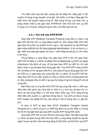 Ch¬ng2 ChuÈn H.323
TÝn hiÖu tho¹i sau khi nÐn xuèng tèc ®é thÊp ®îc ®ãng gãi l¹i ®Ó
truyÒn ®i trong m¹ng chuyÓn m¹ch gãi. Cã nhiÒu c¸ch thøc ®ãng gãi tÝn
hiÖu tho¹i ®Ó truyÒn trong m¹ng IP. Mét trong nh÷ng c¸ch thøc ®îc ¸p
dông nhiÒu nhÊt lµ bé giao thøc RTP/RTCP nhê tÝnh linh ho¹t vµ kh¶
n¨ng gi¸m s¸t tr¹ng th¸i dßng th«ng tin mét c¸ch hiÖu qu¶ cña nã.
2.3.1 Vai trß cña RTP/RTCP
Giao thøc RTP (Realtime Transport Protocol) cung cÊp c¸c chøc n¨ng
giao vËn phï hîp cho c¸c øng dông truyÒn d÷ liÖu mang ®Æc tÝnh thêi
gian thùc nh lµ tho¹i vµ truyÒn h×nh t¬ng t¸c. Nh÷ng dÞch vô cña RTP bao
gåm trêng chØ thÞ lo¹i t¶i träng (payload identification), ®¸nh sè thø tù c¸c
gãi, ®iÒn tem thêi gian (phôc vô cho c¬ chÕ ®ång bé khi ph¸t l¹i tÝn hiÖu
ë bªn thu)...
Th«ng thêng c¸c øng dông ch¹y giao thøc RTP ë bªn trªn giao thøc
UDP ®Ó sö dông c¸c dÞch vô ghÐp kªnh (multiplexing) vµ kiÓm tra tæng
(checksum) cña dÞch vô nµy; c¶ hai giao thøc RTP vµ UDP t¹o nªn mét
phÇn chøc n¨ng cña giao thøc tÇng giao vËn. Tuy nhiªn RTP còng cã thÓ
®îc sö dông víi nh÷ng giao thøc kh¸c cña tÇng m¹ng vµ tÇng giao vËn bªn
díi miÔn lµ c¸c giao thøc nµy cung cÊp ®îc c¸c dÞch vô mµ RTP ®ßi hái.
Giao thøc RTP hç trî viÖc truyÒn d÷ liÖu tíi nhiÒu ®Ých sö dông ph©n bè
d÷ liÖu multicast nÕu nh kh¶ n¨ng nay ®îc tÇng m¹ng ho¹t ®éng bªn díi nã
cung cÊp.
Mét ®iÒu cÇn lu ý lµ b¶n th©n RTP kh«ng cung cÊp mét c¬ chÕ nµo
®¶m b¶o viÖc ph©n ph¸t kÞp thêi d÷ liÖu tíi c¸c tr¹m mµ nã dùa trªn c¸c
dÞch vô cña tÇng thÊp h¬n ®Ó thùc hiÖn ®iÒu nµy. RTP còng kh«ng
®¶m b¶o viÖc truyÒn c¸c gãi theo ®óng thø tù. Tuy nhiªn sè thø tù trong
RTP header cho phÐp bªn thu x©y dùng l¹i thø tù ®óng cña c¸c gãi bªn
ph¸t.
§i cïng víi RTP lµ giao thøc RTCP (Realtime Transport Control
Protocol) cã c¸c dÞch vô gi¸m s¸t chÊt lîng dÞch vô vµ thu thËp c¸c th«ng
tin vÒ nh÷ng ngêi tham gia vµo phiªn truyÒn RTP ®ang tiÕn hµnh.
Giao thøc RTP ®îc cè t×nh ®Ó cho cha hoµn thiÖn. Nã chØ cung cÊp
c¸c dÞch vô phæ th«ng nhÊt cho hÇu hÕt c¸c øng dông truyÒn th«ng héi
nghÞ ®a ph¬ng tiÖn. Mçi mét øng dông cô thÓ ®Òu cã thÓ thªm vµo RTP
Trang 29
 