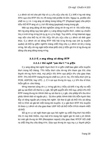 Ch¬ng2 ChuÈn H.323
c¸c dÞch vô míi cho phï hîp víi c¸c yªu cÇu cña nã. C¸c kh¶ n¨ng më réng
thªm vµo cho RTP ®îc m« t¶ trong mét profile ®i kÌm. Ngoµi ra, profile cßn
chØ ra c¸c m· t¬ng øng sö dông trong trêng PT (Payload type) cña phÇn
tiÒu ®Ò RTP øng víi c¸c lo¹i t¶i träng (payload) mang trong gãi.
Mét vµi øng dông c¶ thö nghiÖm còng nh th¬ng m¹i ®· ®îc triÓn khai.
Nh÷ng øng dông nµy bao gåm c¸c øng dông truyÒn tho¹i, video vµ chuÈn
®o¸n t×nh tr¹ng m¹ng (nh lµ gi¸m s¸t lu lîng). Tuy nhiªn, m¹ng Internet ngµy
nay vÉn cha thÓ hç trî ®îc ®Çy ®ñ yªu cÇu cña c¸c dÞch vô thêi gian
thùc. C¸c dÞch vô sö dông RTP ®ßi hái b¨ng th«ng cao (nh lµ truyÒn
audio) cã thÓ lµ gi¶m nghiªm träng chÊt lîng cña c¸c dÞch vô kh¸c trong
m¹ng, Nh vËy nh÷ng ngêi triÓn khai ph¶i chó ý ®Õn giíi h¹n b¨ng th«ng sö
dông cña øng dông trong m¹ng.
2.3.2 C¸c øng dông sö dông RTP
2.3.2.1 Héi nghÞ ®µm tho¹i ®¬n gi¶n
C¸c øng dông héi nghÞ ®µm tho¹i ®¬n gi¶n chØ bao gåm viÖc truyÒn
tho¹i trong hÖ thèng. TÝn hiÖu tho¹i cña nh÷ng bªn tham gia ®îc chia
thµnh nh÷ng ®o¹n nhá, mçi phÇn ®îc thªm vµo phÇn tiªu cña giao thøc
RTP. Tiªu ®Ò RTP mang th«ng tin chØ ra c¸ch m· ho¸ tÝn hiÖu tho¹i (nh lµ
PCM, ADPCM, hay LPC...). C¨n cø vµo th«ng tin nµy, c¸c bªn thu sÏ thùc
hiÖn gi¶i m· cho ®óng.
M¹ng Internet còng nh c¸c m¹ng gãi kh¸c ®Òu cã kh¶ n¨ng x¶y ra mÊt
gãi vµ sai lÖch vÒ thø tù c¸c gãi. §Ó gi¶i quyÕt vÊn ®Ò nµy, phÇn tiªu ®Ò
RTP mang th«ng tin ®Þnh thêi vµ sè thø tù c¸c gãi, cho phÐp bªn thu kh«i
phôc ®Þnh thêi víi nguån ph¸t. Sù kh«i phôc ®Þnh thêi ®îc tiÕn hµnh ®éc
lËp víi tõng nguån ph¸t trong héi nghÞ. Sè thø tù gãi cã thÓ ®îc sö dông
®Ó íc tÝnh sè gãi bÞ mÊt trong khi truyÒn. C¸c gãi tho¹i RTP ®îc truyÒn
®i theo c¸c dÞch vô cña giao thøc UDP ®Ó cã thÓ ®Õn ®Ých nhanh nhÊt
cã thÓ.
§Ó gi¸m s¸t sè ngêi tham gia vµo héi nghÞ vµ chÊt lîng tho¹i hä nhËn
®îc t¹i mçi thêi ®iÓm, mçi mét tr¹m trong héi nghÞ göi ®i mét c¸ch ®Þnh
kú mét gãi th«ng tin RR (Reception report) cña giao thøc RTCP ®Ó chØ
ra chÊt lîng thu cña tõng tr¹m. Dùa vµo th«ng tin nµy mµ c¸c thµnh phÇn
Trang 30
 