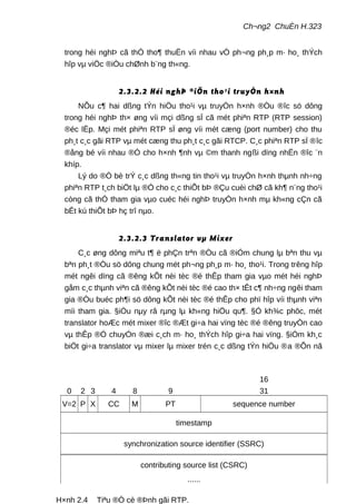 Ch¬ng2 ChuÈn H.323
trong héi nghÞ cã thÓ tho¶ thuËn víi nhau vÒ ph¬ng ph¸p m· ho¸ thÝch
hîp vµ viÖc ®iÒu chØnh b¨ng th«ng.
2.3.2.2 Héi nghÞ ®iÖn tho¹i truyÒn h×nh
NÕu c¶ hai dßng tÝn hiÖu tho¹i vµ truyÒn h×nh ®Òu ®îc sö dông
trong héi nghÞ th× øng víi mçi dßng sÏ cã mét phiªn RTP (RTP session)
®éc lËp. Mçi mét phiªn RTP sÏ øng víi mét cæng (port number) cho thu
ph¸t c¸c gãi RTP vµ mét cæng thu ph¸t c¸c gãi RTCP. C¸c phiªn RTP sÏ ®îc
®ång bé víi nhau ®Ó cho h×nh ¶nh vµ ©m thanh ngßi dïng nhËn ®îc ¨n
khíp.
Lý do ®Ó bè trÝ c¸c dßng th«ng tin tho¹i vµ truyÒn h×nh thµnh nh÷ng
phiªn RTP t¸ch biÖt lµ ®Ó cho c¸c thiÕt bÞ ®Çu cuèi chØ cã kh¶ n¨ng tho¹i
còng cã thÓ tham gia vµo cuéc héi nghÞ truyÒn h×nh mµ kh«ng cÇn cã
bÊt kú thiÕt bÞ hç trî nµo.
2.3.2.3 Translator vµ Mixer
C¸c øng dông miªu t¶ ë phÇn trªn ®Òu cã ®iÓm chung lµ bªn thu vµ
bªn ph¸t ®Òu sö dông chung mét ph¬ng ph¸p m· ho¸ tho¹i. Trong trêng hîp
mét ngêi dïng cã ®êng kÕt nèi tèc ®é thÊp tham gia vµo mét héi nghÞ
gåm c¸c thµnh viªn cã ®êng kÕt nèi tèc ®é cao th× tÊt c¶ nh÷ng ngêi tham
gia ®Òu buéc ph¶i sö dông kÕt nèi tèc ®é thÊp cho phï hîp víi thµnh viªn
míi tham gia. §iÒu nµy râ rµng lµ kh«ng hiÖu qu¶. §Ó kh¾c phôc, mét
translator hoÆc mét mixer ®îc ®Æt gi÷a hai vïng tèc ®é ®êng truyÒn cao
vµ thÊp ®Ó chuyÓn ®æi c¸ch m· ho¸ thÝch hîp gi÷a hai vïng. §iÓm kh¸c
biÖt gi÷a translator vµ mixer lµ mixer trén c¸c dßng tÝn hiÖu ®a ®Õn nã
Trang 31
0 2 3 4 8 9
16
31
V=2 P X CC M PT sequence number
timestamp
synchronization source identifier (SSRC)
contributing source list (CSRC)
......
H×nh 2.4 Tiªu ®Ò cè ®Þnh gãi RTP.
 