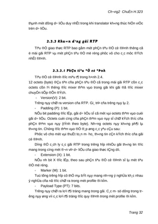 Ch¬ng2 ChuÈn H.323
thµnh mét dßng d÷ liÖu duy nhÊt trong khi translator kh«ng thùc hiÖn viÖc
trén d÷ liÖu.
2.3.3 Khu«n d¹ng gãi RTP
Tiªu ®Ò giao thøc RTP bao gåm mét phÇn tiªu ®Ò cè ®Þnh thêng cã
ë mäi gãi RTP vµ mét phÇn tiªu ®Ò më réng phôc vô cho c¸c môc ®Ých
nhÊt ®Þnh.
2.3.3.1 PhÇn tiªu ®Ò cè ®Þnh
Tiªu ®Ò cè ®Þnh ®îc miªu t¶ trong h×nh 2.4.
12 octets (byte) ®Çu tiªn cña phÇn tiªu ®Ò cã trong mäi gãi RTP cßn c¸c
octets cßn l¹i thêng ®îc mixer thªm vµo trong gãi khi gãi ®ã ®îc mixer
chuyÓn tiÕp ®Õn ®Ých.
- Version(V): 2 bit.
Trêng nµy chØ ra version cña RTP. Gi¸ trÞ cña trêng nµy lµ 2.
- Padding (P): 1 bit.
NÕu bit padding ®îc lËp, gãi d÷ liÖu sÏ cã mét vµi octets thªm vµo cuèi
gãi d÷ liÖu. Octets cuèi cïng cña phÇn thªm vµo nµy sÏ chØ kÝch thíc cña
phÇn thªm vµo nµy (tÝnh theo byte). Nh÷ng octets nµy kh«ng ph¶i lµ
th«ng tin. Chóng ®îc thªm vµo ®Ó ®¸p øng c¸c yªu cÇu sau:
Phôc vô cho mét vµi thuËt to¸n m· ho¸ th«ng tin cÇn kÝch thíc cña gãi
cè ®Þnh.
Dïng ®Ó c¸ch ly c¸c gãi RTP trong trêng hîp nhiÒu gãi th«ng tin ®îc
mang trong cïng mét ®¬n vÞ d÷ liÖu cña giao thøc tÇng díi.
- Extension (X): 1 bit.
NÕu nh bit X ®îc lËp, theo sau phÇn tiªu ®Ò cè ®Þnh sÏ lµ mét tiªu
®Ò më réng.
- Marker (M): 1 bit.
Tuú tõng trêng hîp cô thÓ mµ bÝt nµy mang nh÷ng ý nghÜa kh¸c nhau
ý nghÜa cña nã ®îc chØ ra trong mét profile ®i kÌm.
- Payload Type (PT): 7 bits.
Trêng nµy chØ ra lo¹i t¶i träng mang trong gãi. C¸c m· sö dông trong tr-
êng nµy øng víi c¸c lo¹i t¶i träng ®îc quy ®Þnh trong mét profile ®i kÌm.
Trang 32
 