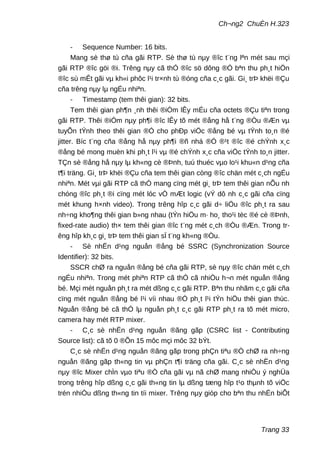 Ch¬ng2 ChuÈn H.323
- Sequence Number: 16 bits.
Mang sè thø tù cña gãi RTP. Sè thø tù nµy ®îc t¨ng lªn mét sau mçi
gãi RTP ®îc göi ®i. Trêng nµy cã thÓ ®îc sö dông ®Ó bªn thu ph¸t hiÖn
®îc sù mÊt gãi vµ kh«i phôc l¹i tr×nh tù ®óng cña c¸c gãi. Gi¸ trÞ khëi ®Çu
cña trêng nµy lµ ngÉu nhiªn.
- Timestamp (tem thêi gian): 32 bits.
Tem thêi gian ph¶n ¸nh thêi ®iÓm lÊy mÉu cña octets ®Çu tiªn trong
gãi RTP. Thêi ®iÓm nµy ph¶i ®îc lÊy tõ mét ®ång hå t¨ng ®Òu ®Æn vµ
tuyÕn tÝnh theo thêi gian ®Ó cho phÐp viÖc ®ång bé vµ tÝnh to¸n ®é
jitter. Bíc t¨ng cña ®ång hå nµy ph¶i ®ñ nhá ®Ó ®¹t ®îc ®é chÝnh x¸c
®ång bé mong muèn khi ph¸t l¹i vµ ®é chÝnh x¸c cña viÖc tÝnh to¸n jitter.
TÇn sè ®ång hå nµy lµ kh«ng cè ®Þnh, tuú thuéc vµo lo¹i khu«n d¹ng cña
t¶i träng. Gi¸ trÞ khëi ®Çu cña tem thêi gian còng ®îc chän mét c¸ch ngÉu
nhiªn. Mét vµi gãi RTP cã thÓ mang cïng mét gi¸ trÞ tem thêi gian nÕu nh
chóng ®îc ph¸t ®i cïng mét lóc vÒ mÆt logic (vÝ dô nh c¸c gãi cña cïng
mét khung h×nh video). Trong trêng hîp c¸c gãi d÷ liÖu ®îc ph¸t ra sau
nh÷ng kho¶ng thêi gian b»ng nhau (tÝn hiÖu m· ho¸ tho¹i tèc ®é cè ®Þnh,
fixed-rate audio) th× tem thêi gian ®îc t¨ng mét c¸ch ®Òu ®Æn. Trong tr-
êng hîp kh¸c gi¸ trÞ tem thêi gian sÏ t¨ng kh«ng ®Òu.
- Sè nhËn d¹ng nguån ®ång bé SSRC (Synchronization Source
Identifier): 32 bits.
SSCR chØ ra nguån ®ång bé cña gãi RTP, sè nµy ®îc chän mét c¸ch
ngÉu nhiªn. Trong mét phiªn RTP cã thÓ cã nhiÒu h¬n mét nguån ®ång
bé. Mçi mét nguån ph¸t ra mét dßng c¸c gãi RTP. Bªn thu nhãm c¸c gãi cña
cïng mét nguån ®ång bé l¹i víi nhau ®Ó ph¸t l¹i tÝn hiÖu thêi gian thùc.
Nguån ®ång bé cã thÓ lµ nguån ph¸t c¸c gãi RTP ph¸t ra tõ mét micro,
camera hay mét RTP mixer.
- C¸c sè nhËn d¹ng nguån ®ãng gãp (CSRC list - Contributing
Source list): cã tõ 0 ®Õn 15 môc mçi môc 32 bÝt.
C¸c sè nhËn d¹ng nguån ®ãng gãp trong phÇn tiªu ®Ò chØ ra nh÷ng
nguån ®ãng gãp th«ng tin vµ phÇn t¶i träng cña gãi. C¸c sè nhËn d¹ng
nµy ®îc Mixer chÌn vµo tiªu ®Ò cña gãi vµ nã chØ mang nhiÒu ý nghÜa
trong trêng hîp dßng c¸c gãi th«ng tin lµ dßng tæng hîp t¹o thµnh tõ viÖc
trén nhiÒu dßng th«ng tin tíi mixer. Trêng nµy gióp cho bªn thu nhËn biÕt
Trang 33
 