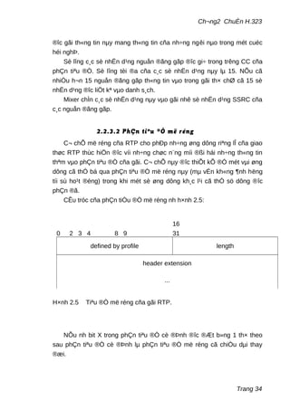 Ch¬ng2 ChuÈn H.323
®îc gãi th«ng tin nµy mang th«ng tin cña nh÷ng ngêi nµo trong mét cuéc
héi nghÞ.
Sè lîng c¸c sè nhËn d¹ng nguån ®ãng gãp ®îc gi÷ trong trêng CC cña
phÇn tiªu ®Ò. Sè lîng tèi ®a cña c¸c sè nhËn d¹ng nµy lµ 15. NÕu cã
nhiÒu h¬n 15 nguån ®ãng gãp th«ng tin vµo trong gãi th× chØ cã 15 sè
nhËn d¹ng ®îc liÖt kª vµo danh s¸ch.
Mixer chÌn c¸c sè nhËn d¹ng nµy vµo gãi nhê sè nhËn d¹ng SSRC cña
c¸c nguån ®ãng gãp.
2.2.3.2 PhÇn tiªu ®Ò më réng
C¬ chÕ më réng cña RTP cho phÐp nh÷ng øng dông riªng lÎ cña giao
thøc RTP thùc hiÖn ®îc víi nh÷ng chøc n¨ng míi ®ßi hái nh÷ng th«ng tin
thªm vµo phÇn tiªu ®Ò cña gãi. C¬ chÕ nµy ®îc thiÕt kÕ ®Ó mét vµi øng
dông cã thÓ bá qua phÇn tiªu ®Ò më réng nµy (mµ vÉn kh«ng ¶nh hëng
tíi sù ho¹t ®éng) trong khi mét sè øng dông kh¸c l¹i cã thÓ sö dông ®îc
phÇn ®ã.
CÊu tróc cña phÇn tiÒu ®Ò më réng nh h×nh 2.5:
NÕu nh bit X trong phÇn tiªu ®Ò cè ®Þnh ®îc ®Æt b»ng 1 th× theo
sau phÇn tiªu ®Ò cè ®Þnh lµ phÇn tiªu ®Ò më réng cã chiÒu dµi thay
®æi.
Trang 34
0 2 3 4 8 9
16
31
defined by profile length
header extension
...
H×nh 2.5 Tiªu ®Ò më réng cña gãi RTP.
 