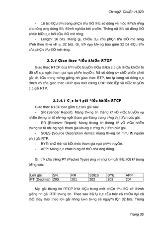 Ch¬ng2 ChuÈn H.323
- 16 bit ®Çu tiªn trong phÇn tiªu ®Ò ®îc sö dông víi môc ®Ých riªng
cho tõng øng dông ®îc ®Þnh nghÜa bëi profile. Thêng nã ®îc sö dông ®Ó
ph©n biÖt c¸c lo¹i tiÒu ®Ò më réng.
- Length: 16 bits. Mang gi¸ chiÒu dµi cña phÇn tiªu ®Ò më réng
tÝnh theo ®¬n vÞ lµ 32 bits. Gi¸ trÞ nµy kh«ng bao gåm 32 bit ®Çu tiªn
cña phÇn tiªu ®Ò më réng.
2.3.4 Giao thøc ®iÒu khiÓn RTCP
Giao thøc RTCP dùa trªn viÖc truyÒn ®Òu ®Æn c¸c gãi ®iÒu khiÓn tíi
tÊt c¶ c¸c ngêi tham gia vµo phiªn truyÒn. Nã sö dông c¬ chÕ ph©n phèi
gãi d÷ liÖu trong m¹ng gièng nh giao thøc RTP, tøc lµ còng sö dông c¸c
dÞch vô cña giao thøc UDP qua mét cæng UDP ®éc lËp víi viÖc truyÒn
c¸c gãi RTP.
2.3.4.1 C¸c lo¹i gãi ®iÒu khiÓn RTCP
Giao thøc RTCP bao gåm c¸c lo¹i gãi sau:
- SR (Sender Report): Mang th«ng tin thèng kª vÒ viÖc truyÒn vµ
nhËn th«ng tin tõ nh÷ng ngêi tham gia ®ang trong tr¹ng th¸i tÝch cùc göi.
- RR (Receiver Report): Mang th«ng tin thèng kª vÒ viÖc nhËn
th«ng tin tõ nh÷ng ngêi tham gia kh«ng ë tr¹ng th¸i tÝch cùc göi.
- SDES (Source Description items): mang th«ng tin miªu t¶ nguån
ph¸t gãi RTP.
- BYE: chØ thÞ sù kÕt thóc tham gia vµo phiªn truyÒn.
- APP: Mang c¸c chøc n¨ng cô thÓ cña øng dông.
Gi¸ trÞ cña trêng PT (Packet Type) øng víi mçi lo¹i gãi ®îc liÖt kª trong
b¶ng sau:
Lo¹i gãi SR RR SDES BYE APP
PT (Decimal) 200 201 202 203 204
Mçi gãi th«ng tin RTCP b¾t ®Çu b»ng mét phÇn tiªu ®Ò cè ®Þnh
gièng nh gãi RTP th«ng tin. Theo sau ®ã lµ c¸c cÊu tróc cã chiÒu dµi cã
thÓ thay ®æi theo lo¹i gãi nhng lu«n b»ng sè nguyªn lÇn 32 bits. Trong
Trang 35
 