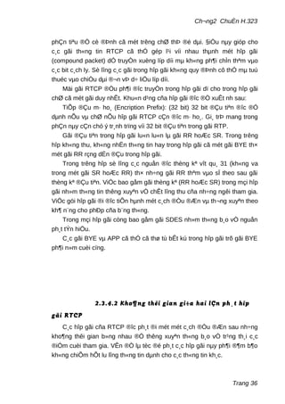 Ch¬ng2 ChuÈn H.323
phÇn tiªu ®Ò cè ®Þnh cã mét trêng chØ thÞ ®é dµi. §iÒu nµy gióp cho
c¸c gãi th«ng tin RTCP cã thÓ gép l¹i víi nhau thµnh mét hîp gãi
(compound packet) dÓ truyÒn xuèng líp díi mµ kh«ng ph¶i chÌn thªm vµo
c¸c bit c¸ch ly. Sè lîng c¸c gãi trong hîp gãi kh«ng quy ®Þnh cô thÓ mµ tuú
thuéc vµo chiÒu dµi ®¬n vÞ d÷ liÖu líp díi.
Mäi gãi RTCP ®Òu ph¶i ®îc truyÒn trong hîp gãi dï cho trong hîp gãi
chØ cã mét gãi duy nhÊt. Khu«n d¹ng cña hîp gãi ®îc ®Ò xuÊt nh sau:
TiÕp ®Çu m· ho¸ (Encription Prefix): (32 bit) 32 bit ®Çu tiªn ®îc ®Ó
dµnh nÕu vµ chØ nÕu hîp gãi RTCP cÇn ®îc m· ho¸. Gi¸ trÞ mang trong
phÇn nµy cÇn chó ý tr¸nh trïng víi 32 bit ®Çu tiªn trong gãi RTP.
Gãi ®Çu tiªn trong hîp gãi lu«n lu«n lµ gãi RR hoÆc SR. Trong trêng
hîp kh«ng thu, kh«ng nhËn th«ng tin hay trong hîp gãi cã mét gãi BYE th×
mét gãi RR rçng dÉn ®Çu trong hîp gãi.
Trong trêng hîp sè lîng c¸c nguån ®îc thèng kª vît qu¸ 31 (kh«ng va
trong mét gãi SR hoÆc RR) th× nh÷ng gãi RR thªm vµo sÏ theo sau gãi
thèng kª ®Çu tiªn. ViÖc bao gåm gãi thèng kª (RR hoÆc SR) trong mçi hîp
gãi nh»m th«ng tin thêng xuyªn vÒ chÊt lîng thu cña nh÷ng ngêi tham gia.
ViÖc göi hîp gãi ®i ®îc tiÕn hµnh mét c¸ch ®Òu ®Æn vµ th¬ng xuyªn theo
kh¶ n¨ng cho phÐp cña b¨ng th«ng.
Trong mçi hîp gãi còng bao gåm gãi SDES nh»m th«ng b¸o vÒ nguån
ph¸t tÝn hiÖu.
C¸c gãi BYE vµ APP cã thÓ cã thø tù bÊt kú trong hîp gãi trõ gãi BYE
ph¶i n»m cuèi cïng.
2.3.4.2 Kho¶ng thêi gian gi÷a hai lÇn ph¸t hîp
gãi RTCP
C¸c hîp gãi cña RTCP ®îc ph¸t ®i mét mét c¸ch ®Òu ®Æn sau nh÷ng
kho¶ng thêi gian b»ng nhau ®Ó thêng xuyªn th«ng b¸o vÒ tr¹ng th¸i c¸c
®iÓm cuèi tham gia. VÊn ®Ò lµ tèc ®é ph¸t c¸c hîp gãi nµy ph¶i ®¶m b¶o
kh«ng chiÕm hÕt lu lîng th«ng tin dµnh cho c¸c th«ng tin kh¸c.
Trang 36
 