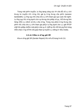 Ch¬ng2 ChuÈn H.323
Trong mét phiªn truyÒn, lu lîng tæng céng cùc ®¹i cña tÊt c¶ c¸c lo¹i
th«ng tin truyÒn trªn m¹ng ®îc gäi lµ b¨ng th«ng cña phiªn (session
bandwidth). Lu lîng nµy ®îc chia cho c¸c bªn tham gia vµo cuéc héi nghÞ.
Lu lîng nµy ®îc m¹ng dµnh s½n vµ kh«ng cho phÐp vît qu¸ ®Ó kh«ng ¶nh
hëng ®Õn c¸c dÞch vô kh¸c cña m¹ng. Trong mçi phÇn b¨ng th«ng cña
phiªn ®îc chia cho c¸c bªn tham gia phÇn lu lîng dµnh cho c¸c gãi RTCP
chØ ®îc phÐp chiÕm mét phÇn nhá vµ ®· biÕt lµ 5% ®Ó kh«ng ¶nh hëng
®Õn chøc n¨ng chÝnh cña giao thøc lµ truyÒn c¸c dßng d÷ liÖu media.
2.3.4.3 Khu«n d¹ng gãi SR
Khu«n d¹ng gãi SR (Sender Report) ®îc miªu t¶ trong h×nh 2.6.
Trang 37
 
