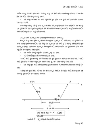 Ch¬ng2 ChuÈn H.323
nhËn d¹ng SSRC cña nã. Tr¬ng nµy cã thÓ ®îc sö dông ®Ó íc tÝnh tèc
®é d÷ liÖu t¶i träng trung b×nh.
- Sè lîng octets ®· ®îc nguån göi gãi SR göi ®i (Sender octets
count): 32 bit.
Sè lîng tæng céng cña c¸c octets phÇn payload ®îc truyÒn ®i trong
c¸c gãi RTP bëi nguån göi gãi SR kÓ tõ khi b¾t ®Çu viÖc truyÒn cho ®Õn
thêi ®iÓm gãi SR nµy ®îc t¹o ra.
3/C¸c khèi b¸o c¸o thu (Reception Report blocks)
PhÇn nµy bao gåm c¸c khèi th«ng tin b¸o c¸o vÒ viÖc thu c¸c gãi tõ c¸c
tr¹m trong phiªn truyÒn. Sè lîng c¸c b¸o c¸o cã thÓ lµ 0 trong trêng hîp gãi
b¸o c¸o rçng. Mçi khèi b¸o c¸o thèng kª vÒ viÖc nhËn c¸c gãi RTP cña mét
nguån ®«ng bé, bao gåm:
- Sè nhËn d¹ng nguån (SSRC_n): 32 bits.
- Tû lÖ mÊt gãi (fraction lost): 8 bits.
Tû lÖ mÊt gãi th«ng tin tÝnh tõ lóc göi gãi SR hoÆc RR tríc ®ã. Tû lÖ
mÊt gãi ®îc tÝnh b»ng c¸ch ®em chia gi¸ trÞ cña trêng cho 256.
- Sè lîng gãi mÊt tæng céng (cumulative number of packets lost): 24
bits.
Tæng sè gãi mÊt kÓ tõ lóc b¾t ®Çu nhËn. Sè gãi mÊt bao gåm c¶
nh÷ng gãi ®Õn ®Ých qu¸ muén.
Trang 40
ALSR
S
R(n)
R
R(n)
t
t
n
r
DLS
R
A - LSR
trÔ khø håi = A - LSR -
DLSR
H×nh 2.7 X¸c ®Þnh ®é trÔ khø håi.
 
