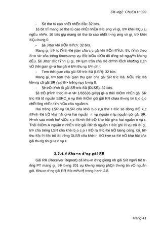 Ch¬ng2 ChuÈn H.323
- Sè thø tù cao nhÊt nhËn ®îc: 32 bits.
16 bit trÎ mang sè thø tù cao nhÊt nhËn ®îc øng víi gi¸ trÞ khëi ®Çu lµ
ngÉu nhiªn. 16 bits giµ mang sè thø tù cao nhÊt t¬ng øng víi gi¸ trÞ khëi
®Çu b»ng 0.
- §é Jitter khi ®Õn ®Ých: 32 bits.
Mang gi¸ trÞ íc tÝnh ®é jitter cña c¸c gãi khi ®Õn ®Ých. §îc tÝnh theo
®¬n vÞ cña trêng timestamp vµ ®îc biÓu diÔn díi d¹ng sè nguyªn kh«ng
dÊu. §é Jitter ®îc tÝnh lµ gi¸ trÞ lµm trßn cña ®é chªnh lÖch kho¶ng c¸ch
vÒ thêi gian gi÷a hai gãi ë bªn thu vµ bªn ph¸t.
- Tem thêi gian cña gãi SR tríc ®ã (LSR): 32 bits.
Mang gi¸ trÞ tem thêi gian thu gän cña gãi SR tríc ®ã. NÕu tríc ®ã
kh«ng cã gãi SR nµo th× trêng nµy b»ng 0.
- §é trÔ tÝnh tõ gãi SR tríc ®ã (DLSR): 32 bits.
§é trÔ (tÝnh theo ®¬n vÞ 1/65536 gi©y) gi÷a thêi ®iÓm nhËn gãi SR
tríc ®ã tõ nguån SSRC_n vµ thêi ®iÓm göi gãi RR chøa th«ng tin b¸o c¸o
chÊt lîng nhËn tÝn hiÖu cña nguån n.
Hai trêng LSR vµ DLSR cña khèi b¸o c¸o thø r ®îc sö dông ®Ó x¸c
®Þnh ®é trÔ khø håi gi÷a hai nguån r vµ nguån n lµ nguån göi gãi SR.
H×nh sau minh ho¹ viÖc x¸c ®Þnh ®é trÔ khø håi gi÷a hai nguån n vµ r.
Thêi ®iÓm A nguån n nhËn ®îc gãi RR tõ nguån r ®îc ghi l¹i vµ trõ ®i gi¸
trÞ cña trêng LSR cña khèi b¸o c¸o r ®Ó ra ®îc ®é trÔ tæng céng. Gi¸ trÞ
thu ®îc l¹i ®îc trõ ®i trêng DLSR cña khèi r ®Ó t×m ra ®é trÔ khø håi cña
gãi th«ng tin gi÷a n vµ r.
2.3.4.4 Khu«n d¹ng gãi RR
Gãi RR (Receiver Reprort) cã khu«n d¹ng gièng nh gãi SR ngo¹i trõ tr-
êng PT mang gi¸ trÞ b»ng 201 vµ kh«ng mang phÇn th«ng tin vÒ nguån
göi. Khu«n d¹ng gãi RR ®îc miªu t¶ trong h×nh 2.8.
Trang 41
 