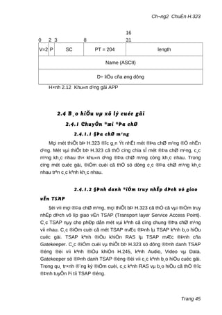 Ch¬ng2 ChuÈn H.323
0 2 3 8
16
31
V=2 P SC PT = 204 length
Name (ASCII)
D÷ liÖu cña øng dông
H×nh 2.12 Khu«n d¹ng gãi APP
2.4 B¸o hiÖu vµ xö lý cuéc gäi
2.4.1 ChuyÓn ®æi ®Þa chØ
2.4.1.1 §Þa chØ m¹ng
Mçi mét thiÕt bÞ H.323 ®îc g¸n Ýt nhÊt mét ®Þa chØ m¹ng ®Ó nhËn
d¹ng. Mét vµi thiÕt bÞ H.323 cã thÓ cïng chia sÎ mét ®Þa chØ m¹ng, c¸c
m¹ng kh¸c nhau th× khu«n d¹ng ®Þa chØ m¹ng còng kh¸c nhau. Trong
cïng mét cuéc gäi, ®iÓm cuèi cã thÓ sö dông c¸c ®Þa chØ m¹ng kh¸c
nhau trªn c¸c kªnh kh¸c nhau.
2.4.1.2 §Þnh danh ®iÓm truy nhËp dÞch vô giao
vËn TSAP
§èi víi mçi ®Þa chØ m¹ng, mçi thiÕt bÞ H.323 cã thÓ cã vµi ®iÓm truy
nhËp dÞch vô líp giao vËn TSAP (Transport layer Service Access Point).
C¸c TSAP nµy cho phÐp dån mét vµi kªnh cã cïng chung ®Þa chØ m¹ng
víi nhau. C¸c ®iÓm cuèi cã mét TSAP mÆc ®Þnh lµ TSAP kªnh b¸o hiÖu
cuéc gäi. TSAP kªnh ®iÒu khiÓn RAS lµ TSAP mÆc ®Þnh cña
Gatekeeper. C¸c ®iÓm cuèi vµ thiÕt bÞ H.323 sö dông ®Þnh danh TSAP
®éng ®èi víi kªnh ®iÒu khiÓn H.245, kªnh Audio, Video vµ Data.
Gatekeeper sö ®Þnh danh TSAP ®éng ®èi víi c¸c kªnh b¸o hiÖu cuéc gäi.
Trong qu¸ tr×nh ®¨ng ký ®iÓm cuèi, c¸c kªnh RAS vµ b¸o hiÖu cã thÓ ®îc
®Þnh tuyÕn l¹i tíi TSAP ®éng.
Trang 45
 