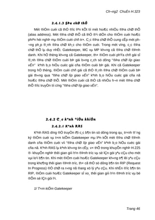 Ch¬ng2 ChuÈn H.323
2.4.1.3 §Þa chØ thÕ
Mét ®iÓm cuèi cã thÓ ®îc liªn kÕt tíi mét hoÆc nhiÒu ®Þa chØ thÕ
(alias address). Mét ®Þa chØ thÕ cã thÓ ®¹i diÖn cho ®iÓm cuèi hoÆc
phiªn héi nghÞ mµ ®iÓm cuèi chñ tr×. C¸c ®Þa chØ thÕ cung cÊp mét ph-
¬ng ph¸p ®¸nh ®Þa chØ kh¸c cho ®iÓm cuèi. Trong mét vïng, c¸c ®Þa
chØ thÕ lµ duy nhÊt. Gatekeeper, MC vµ MP kh«ng cã ®Þa chØ ®Þnh
danh. Khi hÖ thèng kh«ng cã Gatekeeper, th× ®iÓm cuèi phÝa chñ gäi sÏ
®¸nh ®Þa chØ ®iÓm cuèi bÞ gäi b»ng c¸ch sö dông “®Þa chØ líp giao
vËn" kªnh b¸o hiÖu cuéc gäi cña ®iÓm cuèi bÞ gäi. Khi cã Gatekeeper
trong hÖ thèng, ®iÓm cuèi chñ gäi cã thÓ ®¸nh ®Þa chØ ®iÓm cuèi bÞ
gäi th«ng qua "®Þa chØ líp giao vËn” kªnh b¸o hiÖu cuéc gäi cña nã
hoÆc ®Þa chØ thÕ. Mét ®iÓm cuèi cã thÓ cã nhiÒu h¬n mét ®Þa chØ
thÕ ®îc truyÒn tíi cïng "®Þa chØ líp giao vËn”.
2.4.2 C¸c kªnh ®iÒu khiÓn
2.4.2.1 Kªnh RAS
Kªnh RAS dïng ®Ó truyÒn t¶i c¸c b¶n tin sö dông trong qu¸ tr×nh ®¨ng
ký ®iÓm cuèi vµ t×m kiÕm Gatekeeper mµ liªn kÕt mét ®Þa chØ ®Þnh
danh cña ®iÓm cuèi víi “®Þa chØ líp giao vËn” kªnh b¸o hiÖu cuéc gäi
cña nã. Kªnh RAS lµ kªnh kh«ng tin cËy, v× thÕ trong khuyÕn nghÞ H.225
®· khuyÕn nghÞ thêi gian giíi h¹n ®Þnh tríc vµ sè lÇn göi yªu cÇu cho mét
vµi lo¹i b¶n tin. Khi mét ®iÓm cuèi hoÆc Gatekeeper kh«ng tr¶ lêi yªu cÇu
trong kho¶ng thêi gian ®Þnh tríc, th× cã thÓ sö dông b¶n tin RIP (Request
In Progress) ®Ó chØ ra r»ng nã ®ang xö lý yªu cÇu. Khi nhËn ®îc b¶n tin
RIP, ®iÓm cuèi hoÆc Gatekeeper sÏ xo¸ thêi gian giíi h¹n ®Þnh tríc vµ bé
®Õm sè lÇn göi l¹i.
1/ T×m kiÕm Gatekeeper
Trang 46
 