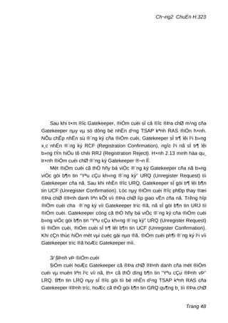 Ch¬ng2 ChuÈn H.323
Sau khi t×m ®îc Gatekeeper, ®iÓm cuèi sÏ cã ®îc ®Þa chØ m¹ng cña
Gatekeeper nµy vµ sö dông bé nhËn d¹ng TSAP kªnh RAS ®iÓn h×nh.
NÕu chÊp nhËn sù ®¨ng ký cña ®iÓm cuèi, Gatekeeper sÏ tr¶ lêi l¹i b»ng
x¸c nhËn ®¨ng ký RCF (Registration Confirmation), ngîc l¹i nã sÏ tr¶ lêi
b»ng tÝn hiÖu tõ chèi RRJ (Registration Reject). H×nh 2.13 minh häa qu¸
tr×nh ®iÓm cuèi chØ ®¨ng ký Gatekeeper ®¬n lÎ.
Mét ®iÓm cuèi cã thÓ hñy bá viÖc ®¨ng ký Gatekeeper cña nã b»ng
viÖc göi b¶n tin “Yªu cÇu kh«ng ®¨ng ký” URQ (Unregister Request) tíi
Gatekeeper cña nã. Sau khi nhËn ®îc URQ, Gatekeeper sÏ göi tr¶ lêi b¶n
tin UCF (Unregister Confirmation). Lóc nµy ®iÓm cuèi ®îc phÐp thay ®æi
®Þa chØ ®Þnh danh liªn kÕt víi ®Þa chØ líp giao vËn cña nã. Trêng hîp
®iÓm cuèi cha ®¨ng ký víi Gatekeeper tríc ®ã, nã sÏ göi b¶n tin URJ tíi
®iÓm cuèi. Gatekeeper còng cã thÓ hñy bá viÖc ®¨ng ký cña ®iÓm cuèi
b»ng viÖc göi b¶n tin “Yªu cÇu kh«ng ®¨ng ký” URQ (Unregister Request)
tíi ®iÓm cuèi, ®iÓm cuèi sÏ tr¶ lêi b¶n tin UCF (Unregister Confirmation).
Khi cÇn thùc hiÖn mét vµi cuéc gäi nµo ®ã, ®iÓm cuèi ph¶i ®¨ng ký l¹i víi
Gatekeeper tríc ®ã hoÆc Gatekeeper míi.
3/ §Þnh vÞ ®iÓm cuèi
§iÓm cuèi hoÆc Gatekeeper cã ®Þa chØ ®Þnh danh cña mét ®iÓm
cuèi vµ muèn liªn l¹c víi nã, th× cã thÓ dïng b¶n tin “Yªu cÇu ®Þnh vÞ”
LRQ. B¶n tin LRQ nµy sÏ ®îc göi tíi bé nhËn d¹ng TSAP kªnh RAS cña
Gatekeeper ®Þnh tríc, hoÆc cã thÓ göi b¶n tin GRQ qu¶ng b¸ tíi ®Þa chØ
Trang 48
 