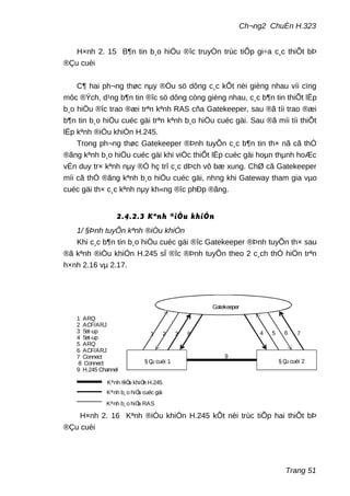 Ch¬ng2 ChuÈn H.323
H×nh 2. 15 B¶n tin b¸o hiÖu ®îc truyÒn trùc tiÕp gi÷a c¸c thiÕt bÞ
®Çu cuèi
C¶ hai ph¬ng thøc nµy ®Òu sö dông c¸c kÕt nèi gièng nhau víi cïng
môc ®Ých, d¹ng b¶n tin ®îc sö dông còng gièng nhau, c¸c b¶n tin thiÕt lËp
b¸o hiÖu ®îc trao ®æi trªn kªnh RAS cña Gatekeeper, sau ®ã tíi trao ®æi
b¶n tin b¸o hiÖu cuéc gäi trªn kªnh b¸o hiÖu cuéc gäi. Sau ®ã míi tíi thiÕt
lËp kªnh ®iÒu khiÓn H.245.
Trong ph¬ng thøc Gatekeeper ®Þnh tuyÕn c¸c b¶n tin th× nã cã thÓ
®ãng kªnh b¸o hiÖu cuéc gäi khi viÖc thiÕt lËp cuéc gäi hoµn thµnh hoÆc
vÉn duy tr× kªnh nµy ®Ó hç trî c¸c dÞch vô bæ xung. ChØ cã Gatekeeper
míi cã thÓ ®ãng kªnh b¸o hiÖu cuéc gäi, nhng khi Gateway tham gia vµo
cuéc gäi th× c¸c kªnh nµy kh«ng ®îc phÐp ®ãng.
2.4.2.3 Kªnh ®iÒu khiÓn
1/ §Þnh tuyÕn kªnh ®iÒu khiÓn
Khi c¸c b¶n tin b¸o hiÖu cuéc gäi ®îc Gatekeeper ®Þnh tuyÕn th× sau
®ã kªnh ®iÒu khiÓn H.245 sÏ ®îc ®Þnh tuyÕn theo 2 c¸ch thÓ hiÖn trªn
h×nh 2.16 vµ 2.17.
1 2 3 4 5 6 78
9
Kªnh b¸o hiÖu RAS
Kªnh b¸o hiÖu cuéc gäi
Kªnh ®iÒu khiÓn H.245
1 ARQ
2 ACF/ARJ
3 Set-up
4 Set-up
5 ARQ
6 ACF/ARJ
7 Connect
8 Connect
9 H.245 Channel
§ Çu cuèi 1 § Çu cuèi 2
Gatekeeper
H×nh 2. 16 Kªnh ®iÒu khiÓn H.245 kÕt nèi trùc tiÕp hai thiÕt bÞ
®Çu cuèi
Trang 51
 