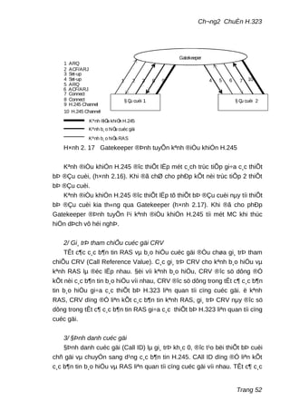 Ch¬ng2 ChuÈn H.323
1 2 3 4 5 6 78 9 10
1 ARQ
2 ACF/ARJ
3 Set-up
4 Set-up
5 ARQ
6 ACF/ARJ
7 Connect
8 Connect
9 H.245 Channel
10 H.245 Channel
Kªnh b¸o hiÖu RAS
Kªnh b¸o hiÖu cuéc gäi
Kªnh ®iÒu khiÓn H.245
§ Çu cuèi 1 § Çu cuèi 2
Gatekeeper
H×nh 2. 17 Gatekeeper ®Þnh tuyÕn kªnh ®iÒu khiÓn H.245
Kªnh ®iÒu khiÓn H.245 ®îc thiÕt lËp mét c¸ch trùc tiÕp gi÷a c¸c thiÕt
bÞ ®Çu cuèi, (h×nh 2.16). Khi ®ã chØ cho phÐp kÕt nèi trùc tiÕp 2 thiÕt
bÞ ®Çu cuèi.
Kªnh ®iÒu khiÓn H.245 ®îc thiÕt lËp tõ thiÕt bÞ ®Çu cuèi nµy tíi thiÕt
bÞ ®Çu cuèi kia th«ng qua Gatekeeper (h×nh 2.17). Khi ®ã cho phÐp
Gatekeeper ®Þnh tuyÕn l¹i kªnh ®iÒu khiÓn H.245 tíi mét MC khi thùc
hiÖn dÞch vô héi nghÞ.
2/ Gi¸ trÞ tham chiÕu cuéc gäi CRV
TÊt c¶c c¸c b¶n tin RAS vµ b¸o hiÖu cuéc gäi ®Òu chøa gi¸ trÞ tham
chiÕu CRV (Call Reference Value). C¸c gi¸ trÞ CRV cho kªnh b¸o hiÖu vµ
kªnh RAS lµ ®éc lËp nhau. §èi víi kªnh b¸o hiÖu, CRV ®îc sö dông ®Ó
kÕt nèi c¸c b¶n tin b¸o hiÖu víi nhau, CRV ®îc sö dông trong tÊt c¶ c¸c b¶n
tin b¸o hiÖu gi÷a c¸c thiÕt bÞ H.323 liªn quan tíi cïng cuéc gäi. ë kªnh
RAS, CRV dïng ®Ó liªn kÕt c¸c b¶n tin kªnh RAS, gi¸ trÞ CRV nµy ®îc sö
dông trong tÊt c¶ c¸c b¶n tin RAS gi÷a c¸c thiÕt bÞ H.323 liªn quan tíi cïng
cuéc gäi.
3/ §Þnh danh cuéc gäi
§Þnh danh cuéc gäi (Call ID) lµ gi¸ trÞ kh¸c 0, ®îc t¹o bëi thiÕt bÞ cuèi
chñ gäi vµ chuyÓn sang d¹ng c¸c b¶n tin H.245. CAll ID dïng ®Ó liªn kÕt
c¸c b¶n tin b¸o hiÖu vµ RAS liªn quan tíi cïng cuéc gäi víi nhau. TÊt c¶ c¸c
Trang 52
 