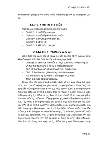 Ch¬ng2 ChuÈn H.323
b¶n tin tham gia qu¸ tr×nh ®iÒu khiÓn mét cuéc gäi th× cã chung mét Call
ID.
2.4.3 C¸c thñ tôc b¸o hiÖu
Ngêi ta chia mét cuéc gäi lµm 5 giai ®o¹n gåm:
- Giai ®o¹n 1: thiÕt lËp cuéc gäi.
- Giai ®o¹n 2: thiÕt lËp kªnh ®iÒu khiÓn .
- Giai ®o¹n 3: thiÕt lËp kªnh tho¹i ¶o.
- Giai ®o¹n 4: dÞch vô.
- Giai ®o¹n 5: kÕt thóc cuéc gäi.
2.4.3.1 Bíc 1 - ThiÕt lËp cuéc gäi
ViÖc thiÕt lËp cuéc gäi sö dông c¸c b¶n tin ®îc ®Þnh nghÜa trong
khuyÕn nghÞ H.225.0. Cã thÓ xÈy ra 6 trêng hîp, ®ã lµ :
- Cuéc gäi c¬ b¶n - C¶ hai thiÕt bÞ ®Çu cuèi ®Òu kh«ng ®¨ng ký.
- C¶ hai thuª bao ®Òu ®¨ng ký tíi mét Gatekeeper.
- ChØ cã thuª bao chñ gäi cã ®¨ng ký víi Gatekeeper.
- ChØ cã thuª bao bÞ gäi cã ®¨ng ký víi Gatekeeper.
- Hai thuª bao ®¨ng ký víi hai Gatekeeper kh¸c nhau.
- ThiÕt lËp cuéc gäi qua Gateway.
Trong hÇu hÕt giao thøc/b¸o hiÖu phôc vô c¸c øng dông thêi gian
thùc, yªu cÇu vÒ ngìng thêi gian xö lý cho phÐp (Tout - Time Out) cña
tõng tÝn hiÖu vµ cña c¶ qu¸ tr×nh b¸o hiÖu lµ b¾t buéc. ë ph¬ng thøc b¸o
hiÖu trùc tiÕp, qu¸ tr×nh b¸o hiÖu diÔn ra nhanh h¬n dÉn ®Õn x¸c xuÊt
thêi gian xö lý b¸o hiÖu vît qu¸ Tout Ýt, lµm cho tû lÖ lçi cuéc gäi gi¶m,
h¬n n÷a viÖc b¸o hiÖu trùc tiÕp gióp cho qu¸ tr×nh ®ång bé m¹ng chÝnh
x¸c. Tuy nhiªn, ë ph¬ng thøc nµy, yªu cÇu c¸c ®Çu cuèi tham gia vµo cuéc
gäi ph¶i cã sù tÝnh t¬ng thÝch vÒ b¸o hiÖu. ë ph¬ng thøc b¸o hiÖu gi¸n
tiÕp th«ng qua Gatekeeper, qu¸ tr×nh b¸o hiÖu diÔn ra chËm h¬n dÉn
®Õn x¸c xuÊt thêi gian xö lý b¸o hiÖu vît qu¸ Tout lín h¬n, vµ v× thÕ tû lÖ
lçi cuéc gäi còng nhiÒu h¬n. V× ph¶i th«ng qua (c¸c) Gatekeeper nªn cÊu
tróc m¹ng sÏ phøc t¹p, vÊn ®Ò tæ chøc vµ ®ång bé m¹ng cÇn ph¶i quan
t©m h¬n. ë ph¬ng thøc nµy, v× b¸o hiÖu th«ng qua Gatekeeper trung
Trang 53
 