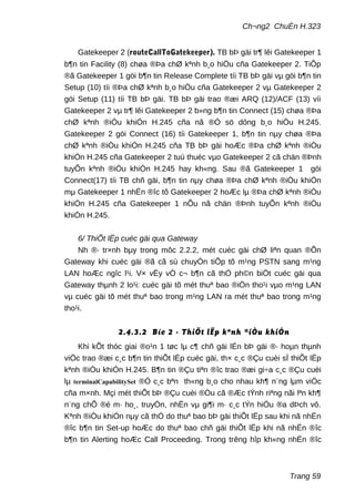 Ch¬ng2 ChuÈn H.323
Gatekeeper 2 (routeCallToGatekeeper). TB bÞ gäi tr¶ lêi Gatekeeper 1
b¶n tin Facility (8) chøa ®Þa chØ kªnh b¸o hiÖu cña Gatekeeper 2. TiÕp
®ã Gatekeeper 1 göi b¶n tin Release Complete tíi TB bÞ gäi vµ göi b¶n tin
Setup (10) tíi ®Þa chØ kªnh b¸o hiÖu cña Gatekeeper 2 vµ Gatekeeper 2
göi Setup (11) tíi TB bÞ gäi. TB bÞ gäi trao ®æi ARQ (12)/ACF (13) víi
Gatekeeper 2 vµ tr¶ lêi Gatekeeper 2 b»ng b¶n tin Connect (15) chøa ®Þa
chØ kªnh ®iÒu khiÓn H.245 cña nã ®Ó sö dông b¸o hiÖu H.245.
Gatekeeper 2 göi Connect (16) tíi Gatekeeper 1, b¶n tin nµy chøa ®Þa
chØ kªnh ®iÒu khiÓn H.245 cña TB bÞ gäi hoÆc ®Þa chØ kªnh ®iÒu
khiÓn H.245 cña Gatekeeper 2 tuú thuéc vµo Gatekeeper 2 cã chän ®Þnh
tuyÕn kªnh ®iÒu khiÓn H.245 hay kh«ng. Sau ®ã Gatekeeper 1 göi
Connect(17) tíi TB chñ gäi, b¶n tin nµy chøa ®Þa chØ kªnh ®iÒu khiÓn
mµ Gatekeeper 1 nhËn ®îc tõ Gatekeeper 2 hoÆc lµ ®Þa chØ kªnh ®iÒu
khiÓn H.245 cña Gatekeeper 1 nÕu nã chän ®Þnh tuyÕn kªnh ®iÒu
khiÓn H.245.
6/ ThiÕt lËp cuéc gäi qua Gateway
Nh ®· tr×nh bµy trong môc 2.2.2, mét cuéc gäi chØ liªn quan ®Õn
Gateway khi cuéc gäi ®ã cã sù chuyÓn tiÕp tõ m¹ng PSTN sang m¹ng
LAN hoÆc ngîc l¹i. V× vËy vÒ c¬ b¶n cã thÓ ph©n biÖt cuéc gäi qua
Gateway thµnh 2 lo¹i: cuéc gäi tõ mét thuª bao ®iÖn tho¹i vµo m¹ng LAN
vµ cuéc gäi tõ mét thuª bao trong m¹ng LAN ra mét thuª bao trong m¹ng
tho¹i.
2.4.3.2 Bíc 2 - ThiÕt lËp kªnh ®iÒu khiÓn
Khi kÕt thóc giai ®o¹n 1 tøc lµ c¶ chñ gäi lÉn bÞ gäi ®· hoµn thµnh
viÖc trao ®æi c¸c b¶n tin thiÕt lËp cuéc gäi, th× c¸c ®Çu cuèi sÏ thiÕt lËp
kªnh ®iÒu khiÓn H.245. B¶n tin ®Çu tiªn ®îc trao ®æi gi÷a c¸c ®Çu cuèi
lµ terminalCapabilitySet ®Ó c¸c bªn th«ng b¸o cho nhau kh¶ n¨ng lµm viÖc
cña m×nh. Mçi mét thiÕt bÞ ®Çu cuèi ®Òu cã ®Æc tÝnh riªng nãi lªn kh¶
n¨ng chÕ ®é m· ho¸, truyÒn, nhËn vµ gi¶i m· c¸c tÝn hiÖu ®a dÞch vô.
Kªnh ®iÒu khiÓn nµy cã thÓ do thuª bao bÞ gäi thiÕt lËp sau khi nã nhËn
®îc b¶n tin Set-up hoÆc do thuª bao chñ gäi thiÕt lËp khi nã nhËn ®îc
b¶n tin Alerting hoÆc Call Proceeding. Trong trêng hîp kh«ng nhËn ®îc
Trang 59
 