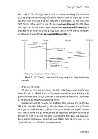 Ch¬ng2 ChuÈn H.323
®Çu cuèi 2. Tríc hÕt ®Çu cuèi 2 ph¶i x¸c ®Þnh xem b¨ng tÇn míi cã vît
qu¸ kh¶ n¨ng cña kªnh kh«ng; nÕu chÊp nhËn ®îc th× nã sÏ göi b¶n tin yªu
cÇu thay ®æi ®é réng b¨ng tÇn BRQ (4) tíi Gatekeeper 2. Khi nhËn ®îc
BCF (5) th× ®Çu cuèi 2 sÏ göi b¶n tin closeLogiclChannel (6) ®Ó ®ãng
kªnh logic sau ®ã më l¹i kªnh logic b»ng b¶n tin openLogicalChannel (7) cã
chøa tèc ®é bit míi tíi ®Çu cuèi 1. §Çu cuèi 1 sÏ x¸c ®Þnh tèc ®é míi vµ tr¶
lêi ®Çu cuèi 2 b»ng b¶n tin openLogicalChannelAck (6).
§ Çu cuèi 1 § Çu cuèi 2
BRQ (1)
BCF/BRJ(2)
Gatekeeper 1 Gatekeeper 2
CloseLogicalChannel (6)
BRQ (4)
BCF/BRJ(5)
OpenLogicalChAck (8)
OpenLogicalChannel (7)
FlowControlCommand (3)
Chó ý: Gatekeeper 1 vµ Gatekeeper 2 cã thÓlµ mét Gatekeeper
H×nh 2. 22 Yªu cÇu thay ®æi ®é réng b¨ng tÇn - thay ®æi th«ng
sè nhËn
2/ Gi¸m s¸t tr¹ng th¸i
§Ó gi¸m s¸t tr¹ng th¸i ho¹t ®éng cña ®Çu cuèi, Gatekeeper liªn tôc trao
®æi cÆp b¶n tin IRQ/IRR víi c¸c ®Çu cuèi do nã kiÓm so¸t. Kho¶ng thêi
gian ®Òu ®Æn gi÷a c¸c lÇn trao ®æi c¸c b¶n tin cã thÓ lín h¬n 10 gi©y vµ
gi¸ trÞ cña nã do nhµ s¶n xuÊt quyÕt ®Þnh.
Gatekeeper cã thÓ yªu cÇu mét thiÕt bÞ ®Çu cuèi göi cho nã b¶n tin
IRR mét c¸ch ®Òu ®Æn nhê gi¸ trÞ cña trêng irrFrequency trong b¶n tin
ACF göi cho thiÕt bÞ ®Çu cuèi ®ã ®Ó x¸c ®Þnh tèc ®é truyÒn b¶n tin
IRR. Khi x¸c ®Þnh ®îc gi¸ trÞ cña trêng irrFrequency, thiÕt bÞ ®Çu cuèi sÏ
göi b¶n tin IRR víi tèc ®é ®ã trong suèt kho¶ng thêi gian cña cuéc gäi.
Trong khi ®ã, Gatekeeper cã thÓ vÉn göi IRQ tíi thiÕt bÞ ®Çu cuèi vµ yªu
cÇu tr¶ lêi theo c¬ chÕ nh ®· tr×nh bµy ë trªn.
Trang 63
 