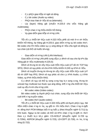 Ch¬ng2 ChuÈn H.323
- C¸c phÇn giao tiÕp víi ngêi sö dông.
- C¸c bé codec (Audio vµ video).
- PhÇn trao ®æi d÷ liÖu tõ xa (telematic).
- Líp (layer) ®ãng gãi (chuÈn H.225.0 cho viÖc ®ãng gãi
multimedia).
- PhÇn chøc n¨ng ®iÒu khiÓn hÖ thèng
- Vµ giao diÖn giao tiÕp víi m¹ng LAN.
TÊt c¶ c¸c thiÕt bÞ ®Çu cuèi H.323 ®Òu ph¶i cã mét ®¬n vÞ ®iÒu
khiÓn hÖ thèng, líp ®ãng gãi H.225.0, giao diÖn m¹ng vµ bé codec tho¹i.
Bé codec cho tÝn hiÖu video vµ c¸c øng dông d÷ liÖu cña ngêi sö dông lµ
tuú chän (cã thÓ cã hoÆc kh«ng).
- Giao diÖn víi m¹ng LAN (LAN Interface):
Giao diÖn víi m¹ng LAN ph¶i cung cÊp c¸c dÞch vô sau cho líp trªn (líp
®ãng gãi d÷ liÖu multimedia H.225.0):
DÞch vô th«ng tin tin cËy ®Çu cuèi ®Õn ®Çu cuèi (vÝ dô nh TCP hay
SPX). DÞch vô nµy phôc vô cho kªnh ®iÒu khiÓn H.245 vµ kªnh d÷ liÖu.
DÞch vô truyÒn th«ng tin kh«ng tin cËy ®Çu cuèi ®Õn ®Çu cuèi (vÝ
dô nh UDP hay IPX). DÞch vô nµy phôc vô cho c¸c kªnh Audio, c¸c kªnh
Video, vµ kªnh ®iÒu khiÓn RAS.
C¸c dÞch vô nµy cã thÓ lµ song c«ng hay b¸n song c«ng, th«ng tin
unicast hay multicast tuú thuéc vµo øng dông, kh¶ n¨ng cña thiÕt bÞ ®Çu
cuèi vµ cÊu h×nh cña m¹ng LAN.
- Bé codec video (Video codec):
Bé video codec lµ thµnh phÇn tuú chän, cung cÊp cho thiÕt bÞ ®Çu
cuèi kh¶ n¨ng truyÒn video.
- Bé codec tho¹i (audio codec):
TÊt c¶ c¸c thiÕt bÞ ®Çu cuèi H.323 ®Òu ph¶i cã thµnh phÇn nµy. Nã
®¶m nhËn chøc n¨ng m· ho¸ vµ gi¶i m· tÝn hiÖu tho¹i. Chøc n¨ng m·/gi¶i
m· dßng tho¹i PCM 64kbps luËt A vµ luËt µ (theo khuyÕn nghÞ G.711) lµ
b¾t buéc. Ngoµi ra bé codec cã thÓ cã thªm chøc n¨ng m·/gi¶i m· tho¹i
theo c¸c thuËt to¸n kh¸c gåm: CS-ACELP (khuyÕn nghÞ G.729 vµ
G.729A), ADPCM (khuyÕn nghÞ G.723), LD-CEPT (G.728), m· ho¸ b¨ng
réng (G.722).
Trang 22
 