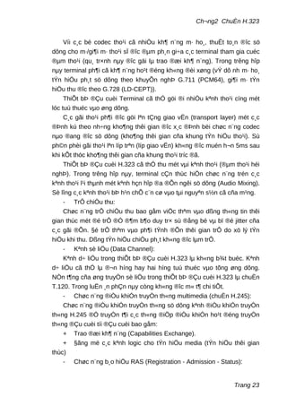 Ch¬ng2 ChuÈn H.323
Víi c¸c bé codec tho¹i cã nhiÒu kh¶ n¨ng m· ho¸, thuËt to¸n ®îc sö
dông cho m·/gi¶i m· tho¹i sÏ ®îc ®µm ph¸n gi÷a c¸c terminal tham gia cuéc
®µm tho¹i (qu¸ tr×nh nµy ®îc gäi lµ trao ®æi kh¶ n¨ng). Trong trêng hîp
nµy terminal ph¶i cã kh¶ n¨ng ho¹t ®éng kh«ng ®èi xøng (vÝ dô nh m· ho¸
tÝn hiÖu ph¸t sö dông theo khuyÕn nghÞ G.711 (PCM64), gi¶i m· tÝn
hiÖu thu ®îc theo G.728 (LD-CEPT)).
ThiÕt bÞ ®Çu cuèi Terminal cã thÓ göi ®i nhiÒu kªnh tho¹i cïng mét
lóc tuú thuéc vµo øng dông.
C¸c gãi tho¹i ph¶i ®îc göi lªn tÇng giao vËn (transport layer) mét c¸c
®Þnh kú theo nh÷ng kho¶ng thêi gian ®îc x¸c ®Þnh bëi chøc n¨ng codec
nµo ®ang ®îc sö dông (kho¶ng thêi gian cña khung tÝn hiÖu tho¹i). Sù
ph©n phèi gãi tho¹i lªn líp trªn (líp giao vËn) kh«ng ®îc muén h¬n 5ms sau
khi kÕt thóc kho¶ng thêi gian cña khung tho¹i tríc ®ã.
ThiÕt bÞ ®Çu cuèi H.323 cã thÓ thu mét vµi kªnh tho¹i (®µm tho¹i héi
nghÞ). Trong trêng hîp nµy, terminal cÇn thùc hiÖn chøc n¨ng trén c¸c
kªnh tho¹i l¹i thµnh mét kªnh hçn hîp ®a ®Õn ngêi sö dông (Audio Mixing).
Sè lîng c¸c kªnh tho¹i bÞ h¹n chÕ c¨n cø vµo tµi nguyªn s½n cã cña m¹ng.
- TrÔ chiÒu thu:
Chøc n¨ng trÔ chiÒu thu bao gåm viÖc thªm vµo dßng th«ng tin thêi
gian thùc mét ®é trÔ ®Ó ®¶m b¶o duy tr× sù ®ång bé vµ bï ®é jitter cña
c¸c gãi ®Õn. §é trÔ thªm vµo ph¶i tÝnh ®Õn thêi gian trÔ do xö lý tÝn
hiÖu khi thu. Dßng tÝn hiÖu chiÒu ph¸t kh«ng ®îc lµm trÔ.
- Kªnh sè liÖu (Data Channel):
Kªnh d÷ liÖu trong thiÕt bÞ ®Çu cuèi H.323 lµ kh«ng b¾t buéc. Kªnh
d÷ liÖu cã thÓ lµ ®¬n híng hay hai híng tuú thuéc vµo tõng øng dông.
NÒn t¶ng cña øng truyÒn sè liÖu trong thiÕt bÞ ®Çu cuèi H.323 lµ chuÈn
T.120. Trong luËn ¸n phÇn nµy còng kh«ng ®îc m« t¶ chi tiÕt.
- Chøc n¨ng ®iÒu khiÓn truyÒn th«ng multimedia (chuÈn H.245):
Chøc n¨ng ®iÒu khiÓn truyÒn th«ng sö dông kªnh ®iÒu khiÓn truyÒn
th«ng H.245 ®Ó truyÒn t¶i c¸c th«ng ®iÖp ®iÒu khiÓn ho¹t ®éng truyÒn
th«ng ®Çu cuèi tíi ®Çu cuèi bao gåm:
+ Trao ®æi kh¶ n¨ng (Capabilities Exchange).
+ §ãng më c¸c kªnh logic cho tÝn hiÖu media (tÝn hiÖu thêi gian
thùc)
- Chøc n¨ng b¸o hiÖu RAS (Registration - Admission - Status):
Trang 23
 