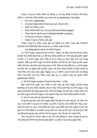 Ch¬ng2 ChuÈn H.323
Chøc n¨ng b¸o hiÖu RAS sö dông c¸c th«ng ®iÖp H.225.0 ®Ó thùc
hiÖn c¸c thñ tôc ®iÒu khiÓn gi÷a termnal vµ gatekeeper, bao gåm:
+ Kh¸m ph¸ gatekeeper.
+ §¨ng ký (registration) tham gia vµo vïng H.323.
+ §Þnh vÞ ®iÓm cuèi.
+ §iÒu khiÓn kÕt n¹p, th¸o gì (Admission/Desengage).
+ Thay ®æi b¨ng th«ng sö dông(bandwidth changes).
+ Th«ng b¸o tr¹ng th¸i (status).
- Chøc n¨ng b¸o hiÖu cuéc gäi:
Chøc n¨ng b¸o hiÖu cuéc gäi sö dông b¸o hiÖu cuéc gäi H.225.0
(Q.931) ®Ó thiÕt lËp kÕt nèi gi÷a c¸c ®iÓm cuèi H.323.
- Líp ®ãng gãi th«ng tin (H.225.0 layer):
C¸c kªnh logic mang th«ng tin tho¹i, video, sè liÖu hay th«ng tin ®iÒu
khiÓn ®îc thiÕt lËp theo c¸c thñ tôc ®iÒu khiÓn m« t¶ trong khuyÕn nghÞ
H.245. C¸c kªnh logic hÇu hÕt lµ ®¬n híng vµ ®éc lËp trªn mçi híng
truyÒn. Mét vµi kªnh l«gic nh kªnh sè liÖu cã thÓ lµ hai híng vµ liªn quan
®Õn thñ tôc më kªnh hai híng cña H.245. Mét sè lîng bÊt kú c¸c kªnh logic
cã thÓ ®îc sö dông ®Ó truyÒn ngo¹i trõ kªnh ®iÒu khiÓn H.245 (chØ cã
mét kªnh cho mçi cuéc gäi). Ngoµi ra c¸c ®iÓm cuèi H.323 cßn sö dông
thªm hai kªnh cho b¸o hiÖu cuéc gäi vµ c¸c chøc n¨ng liªn quan ®Õn
gatekeeper (RAS).
a. Sè kªnh logic (Logical Channel Number - LCN):
Mçi mét kªnh logic ®îc chØ ra bëi mét sè kªnh logic (LCN) trong
kho¶ng tõ 0 cho ®Õn 65535 nh»m môc ®Ých phï hîp víi kªnh logic t¬ng
øng trong kÕt nèi tÇng giao vËn. Sè kªnh logic ®îc bªn ph¸t chän mét c¸ch
tuú tiÖn ngo¹i trõ kªnh logic 0 ®îc dµnh riªng cho kªnh ®iÒu khiÓn h.245.
b. Giíi h¹n tèc ®é bit cña kªnh logic:
B¨ng th«ng cña mét kªnh logic ph¶i ®îc giíi h¹n bëi mét gi¸ trÞ cËn trªn
suy ra tõ kh¶ n¨ng ph¸t tèi thiÓu vµ kh¶ n¨ng thu cña thiÕt bÞ ®Çu cuèi.
Dùa trªn giíi h¹n nµy, mét thiÕt bÞ ®Çu cuèi ph¶i më kªnh logic víi tèc ®é
giíi h¹n kªnh thÊp h¬n hoÆc b»ng cËn trªn ®ã vµ bªn ph¸t cã thÓ ph¸t bÊt
cø dßng th«ng tin nµo cã tèc ®é kh«ng qu¸ tèc ®é giíi h¹n cña kªnh.
Tèc ®é giíi h¹n kªnh chØ ra tèc ®é cña dßng d÷ liÖu mang th«ng tin
néi dung cña kªnh mµ kh«ng bao gåm c¸c phÇn mµo ®Çu giao thøc.
Trang 24
 