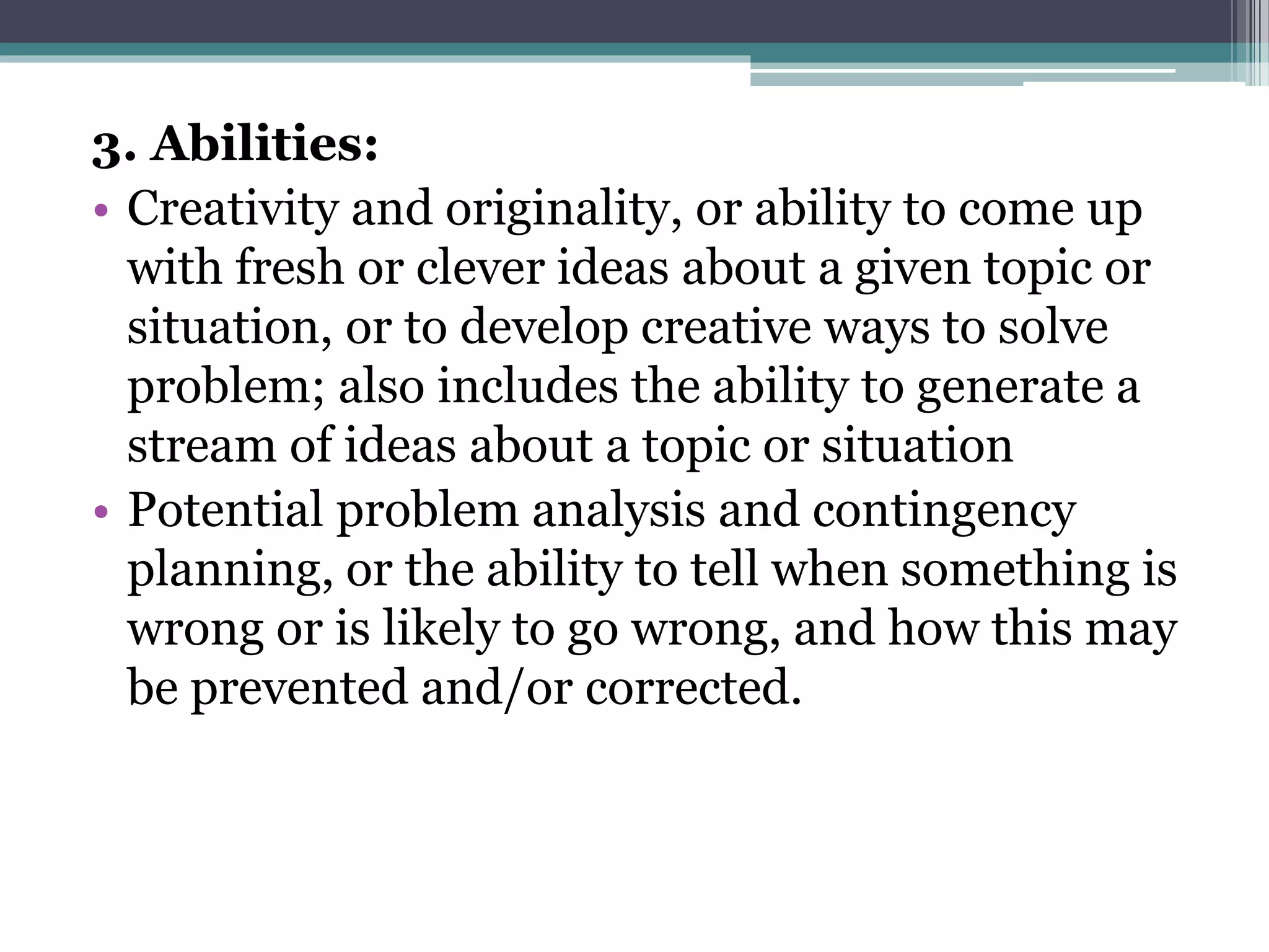 3. Abilities:
• Creativity and originality, or ability to come up
with fresh or clever ideas about a given topic or
situation, or to develop creative ways to solve
problem; also includes the ability to generate a
stream of ideas about a topic or situation
• Potential problem analysis and contingency
planning, or the ability to tell when something is
wrong or is likely to go wrong, and how this may
be prevented and/or corrected.
 