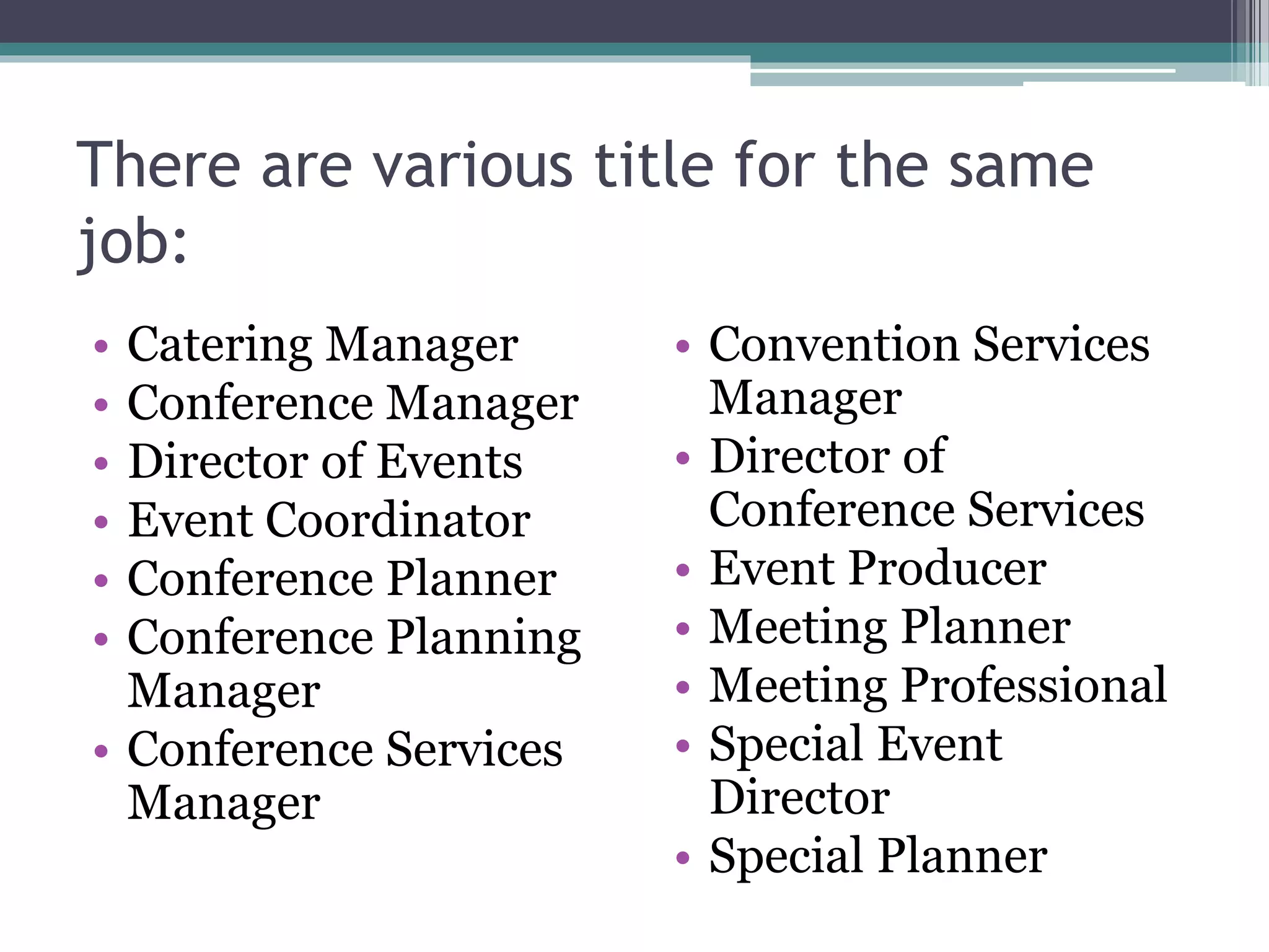 There are various title for the same
job:
• Catering Manager
• Conference Manager
• Director of Events
• Event Coordinator
• Conference Planner
• Conference Planning
Manager
• Conference Services
Manager
• Convention Services
Manager
• Director of
Conference Services
• Event Producer
• Meeting Planner
• Meeting Professional
• Special Event
Director
• Special Planner
 