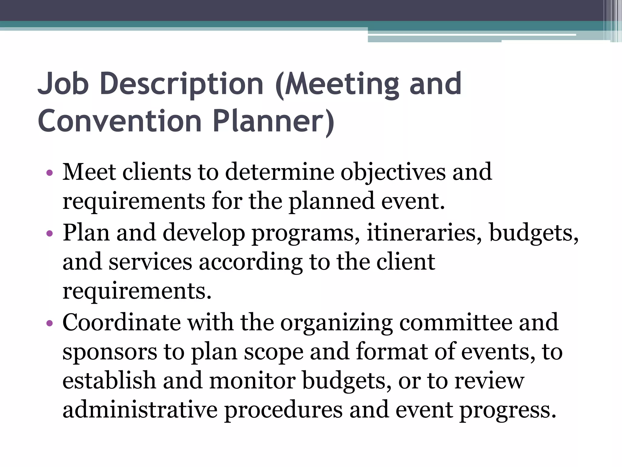 Job Description (Meeting and
Convention Planner)
• Meet clients to determine objectives and
requirements for the planned event.
• Plan and develop programs, itineraries, budgets,
and services according to the client
requirements.
• Coordinate with the organizing committee and
sponsors to plan scope and format of events, to
establish and monitor budgets, or to review
administrative procedures and event progress.
 