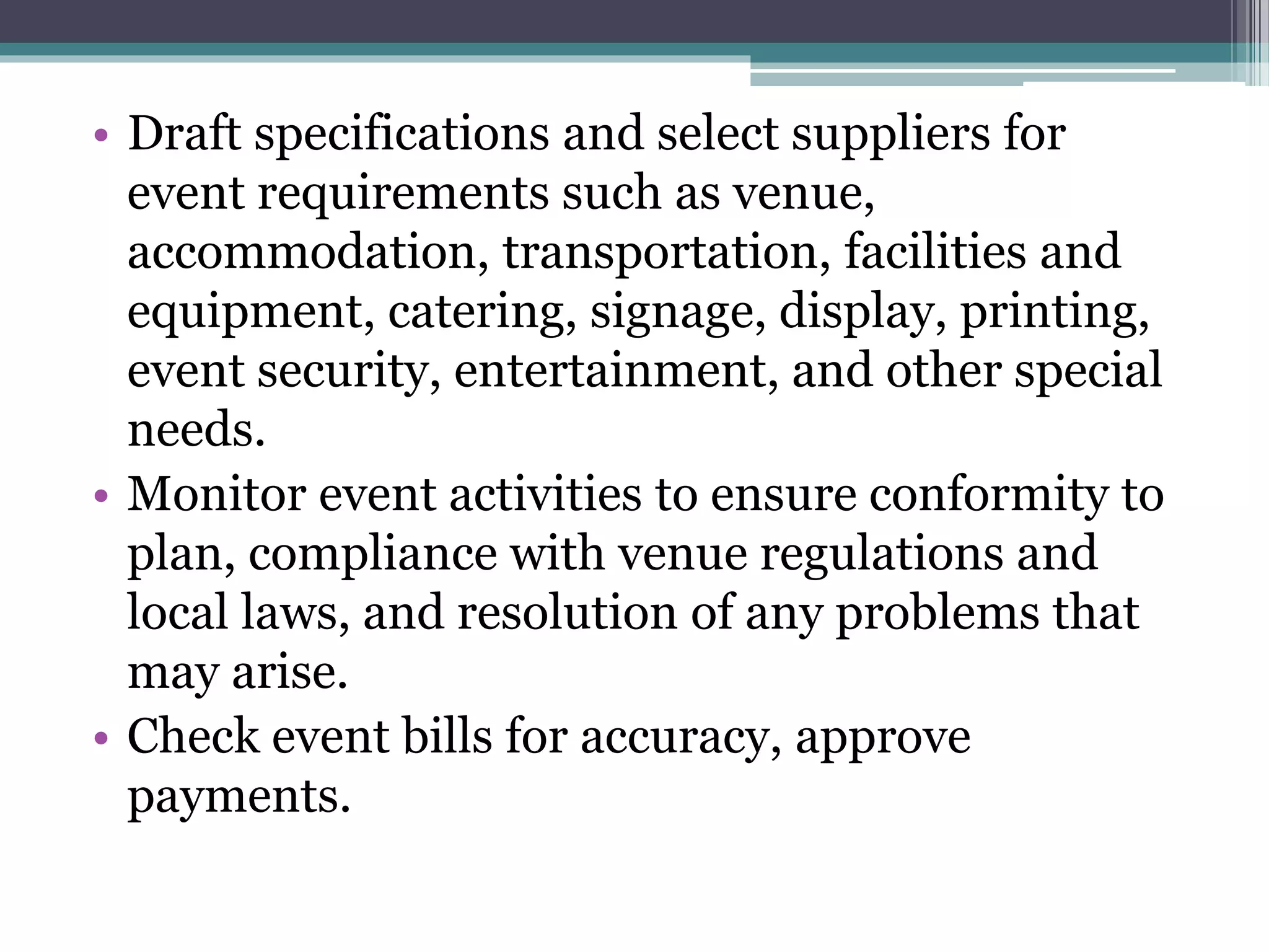 • Draft specifications and select suppliers for
event requirements such as venue,
accommodation, transportation, facilities and
equipment, catering, signage, display, printing,
event security, entertainment, and other special
needs.
• Monitor event activities to ensure conformity to
plan, compliance with venue regulations and
local laws, and resolution of any problems that
may arise.
• Check event bills for accuracy, approve
payments.
 
