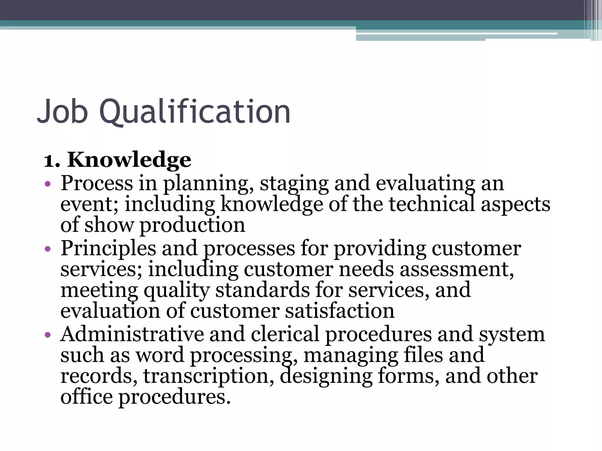 Job Qualification
1. Knowledge
• Process in planning, staging and evaluating an
event; including knowledge of the technical aspects
of show production
• Principles and processes for providing customer
services; including customer needs assessment,
meeting quality standards for services, and
evaluation of customer satisfaction
• Administrative and clerical procedures and system
such as word processing, managing files and
records, transcription, designing forms, and other
office procedures.
 