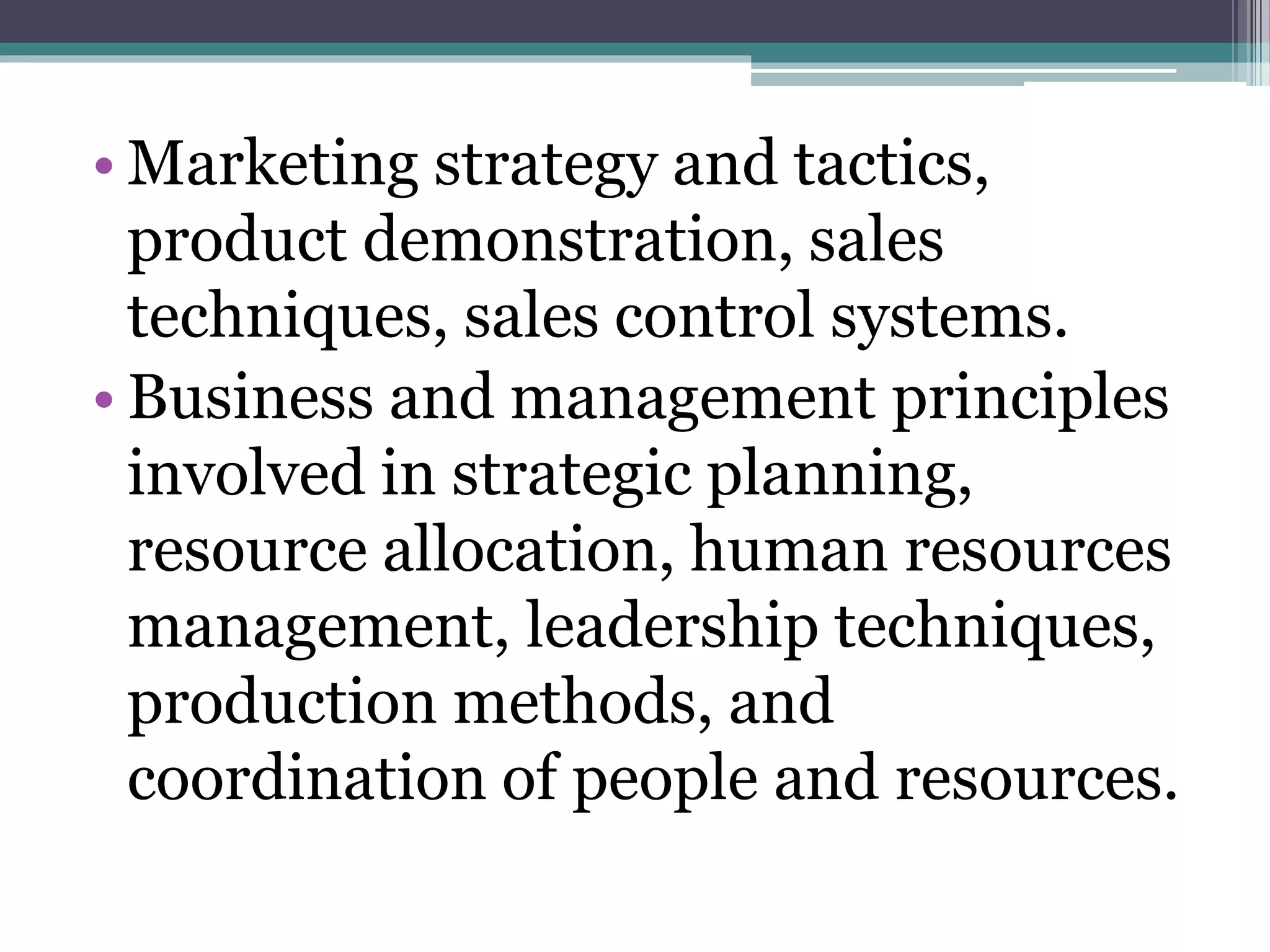 • Marketing strategy and tactics,
product demonstration, sales
techniques, sales control systems.
• Business and management principles
involved in strategic planning,
resource allocation, human resources
management, leadership techniques,
production methods, and
coordination of people and resources.
 