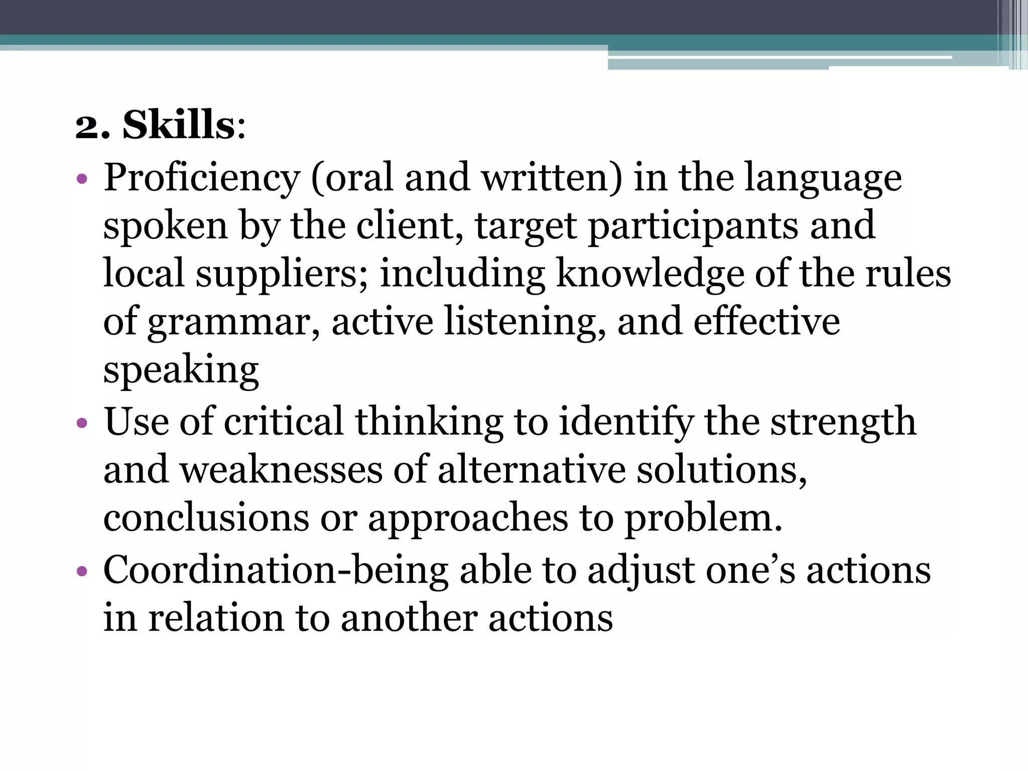 2. Skills:
• Proficiency (oral and written) in the language
spoken by the client, target participants and
local suppliers; including knowledge of the rules
of grammar, active listening, and effective
speaking
• Use of critical thinking to identify the strength
and weaknesses of alternative solutions,
conclusions or approaches to problem.
• Coordination-being able to adjust one’s actions
in relation to another actions
 
