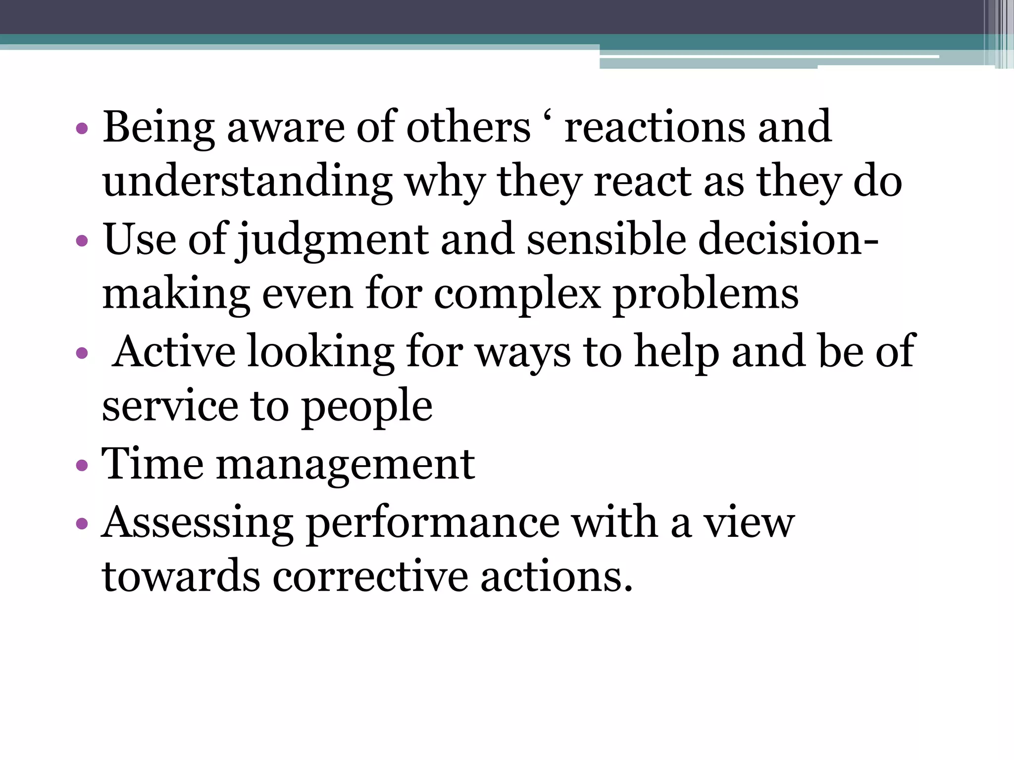 • Being aware of others ‘ reactions and
understanding why they react as they do
• Use of judgment and sensible decision-
making even for complex problems
• Active looking for ways to help and be of
service to people
• Time management
• Assessing performance with a view
towards corrective actions.
 