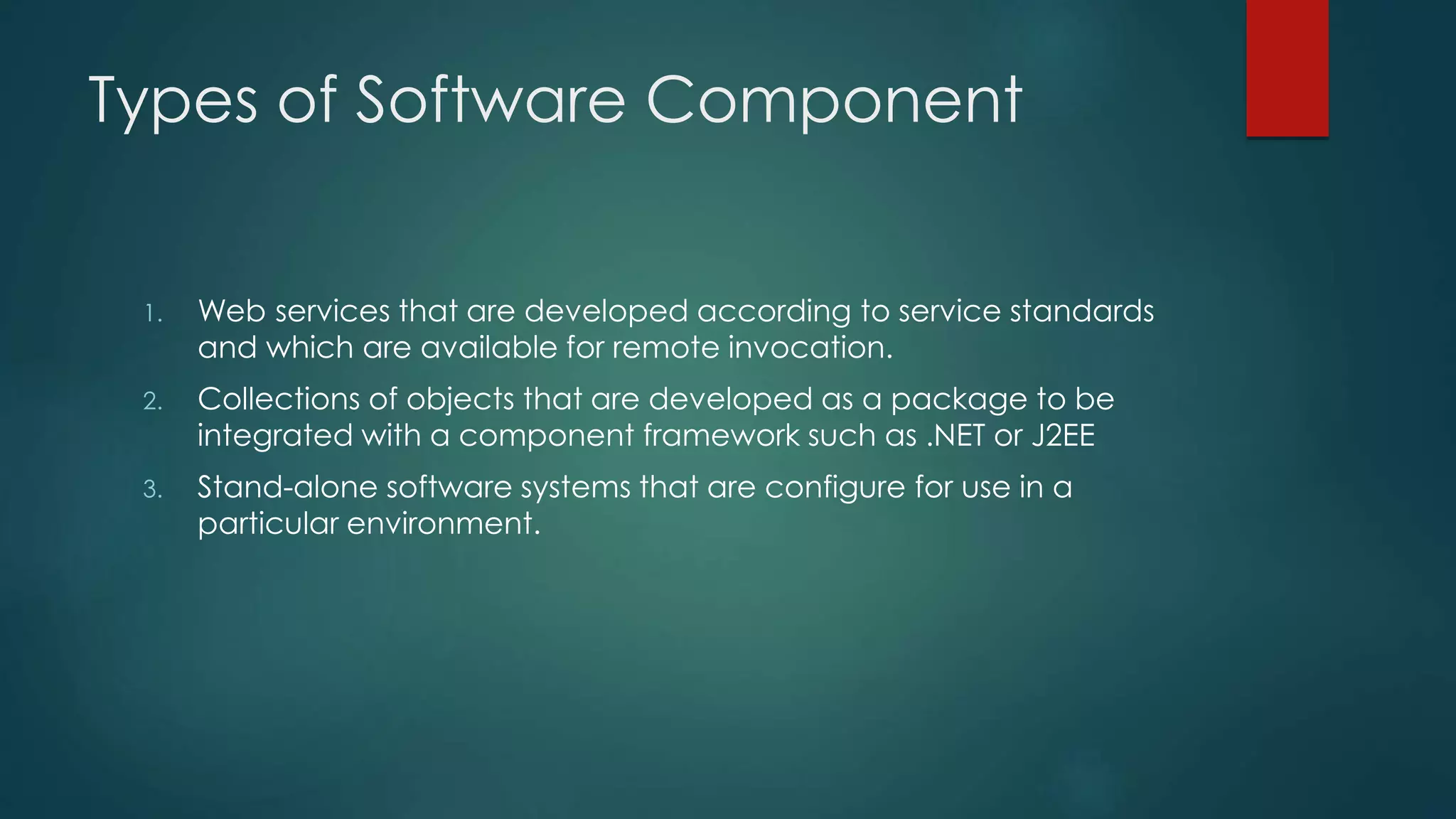 Types of Software Component
1. Web services that are developed according to service standards
and which are available for remote invocation.
2. Collections of objects that are developed as a package to be
integrated with a component framework such as .NET or J2EE
3. Stand-alone software systems that are configure for use in a
particular environment.
 