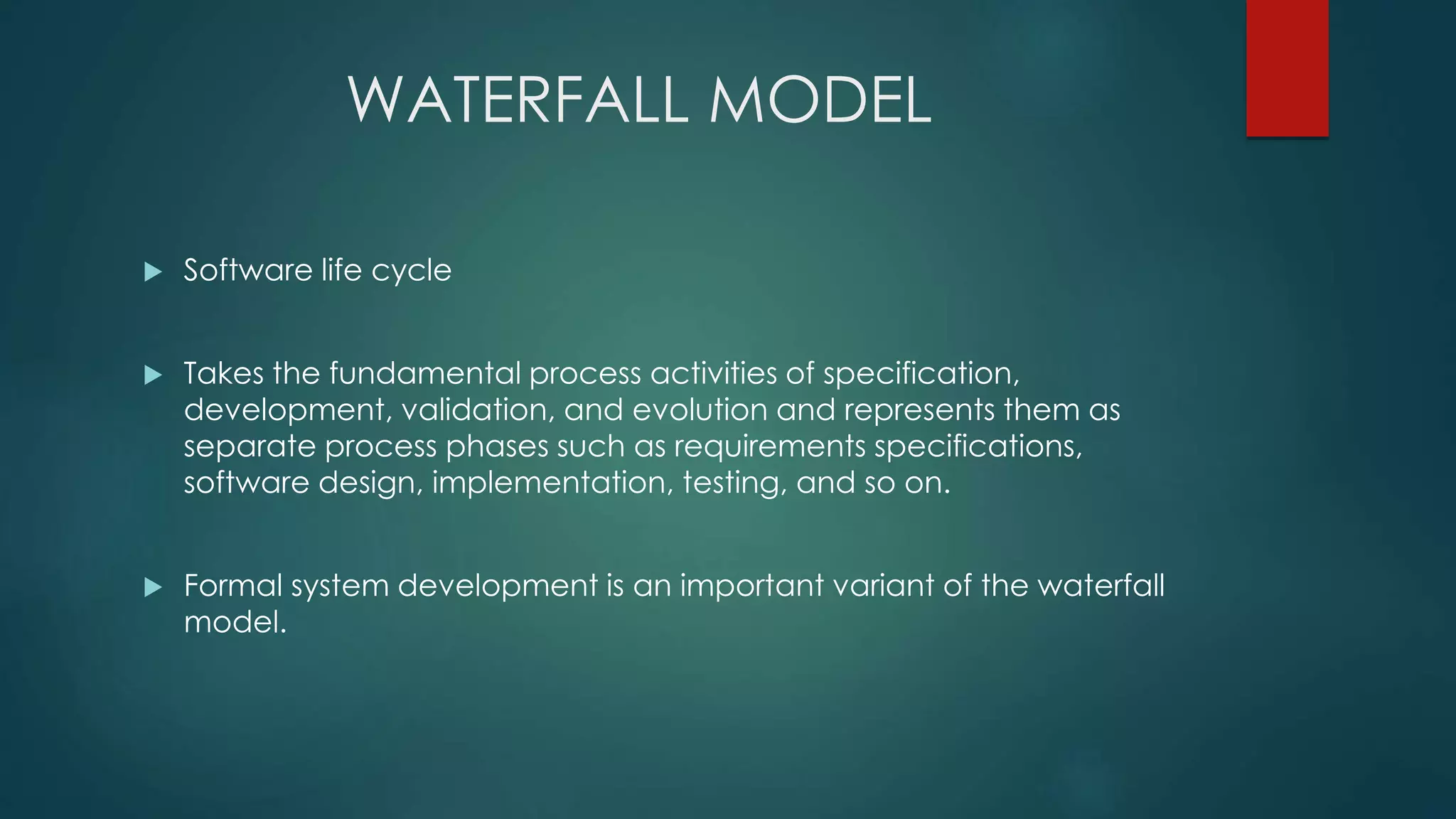 WATERFALL MODEL
 Software life cycle
 Takes the fundamental process activities of specification,
development, validation, and evolution and represents them as
separate process phases such as requirements specifications,
software design, implementation, testing, and so on.
 Formal system development is an important variant of the waterfall
model.
 