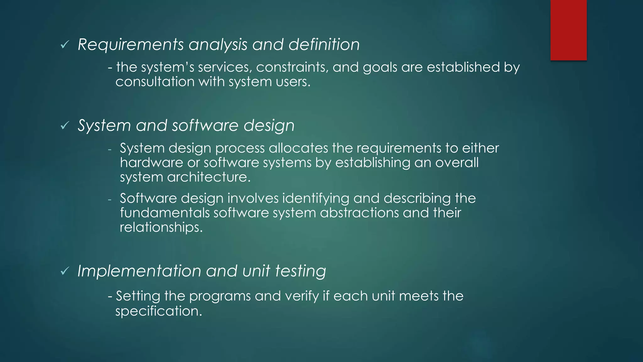  Requirements analysis and definition
- the system’s services, constraints, and goals are established by
consultation with system users.
 System and software design
- System design process allocates the requirements to either
hardware or software systems by establishing an overall
system architecture.
- Software design involves identifying and describing the
fundamentals software system abstractions and their
relationships.
 Implementation and unit testing
- Setting the programs and verify if each unit meets the
specification.
 