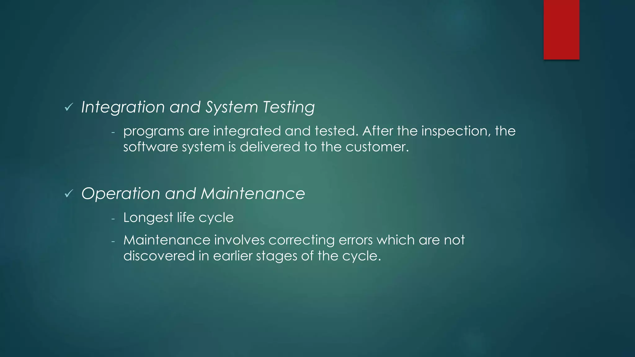  Integration and System Testing
- programs are integrated and tested. After the inspection, the
software system is delivered to the customer.
 Operation and Maintenance
- Longest life cycle
- Maintenance involves correcting errors which are not
discovered in earlier stages of the cycle.
 