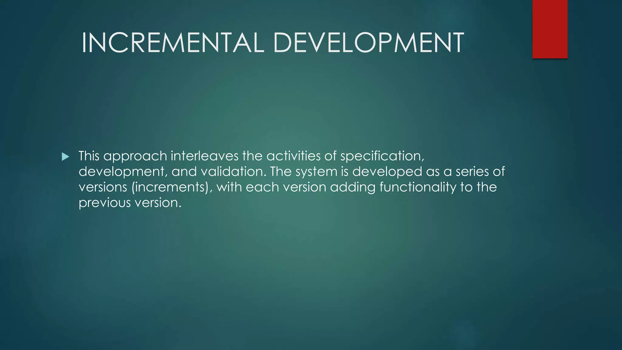 INCREMENTAL DEVELOPMENT
 This approach interleaves the activities of specification,
development, and validation. The system is developed as a series of
versions (increments), with each version adding functionality to the
previous version.
 