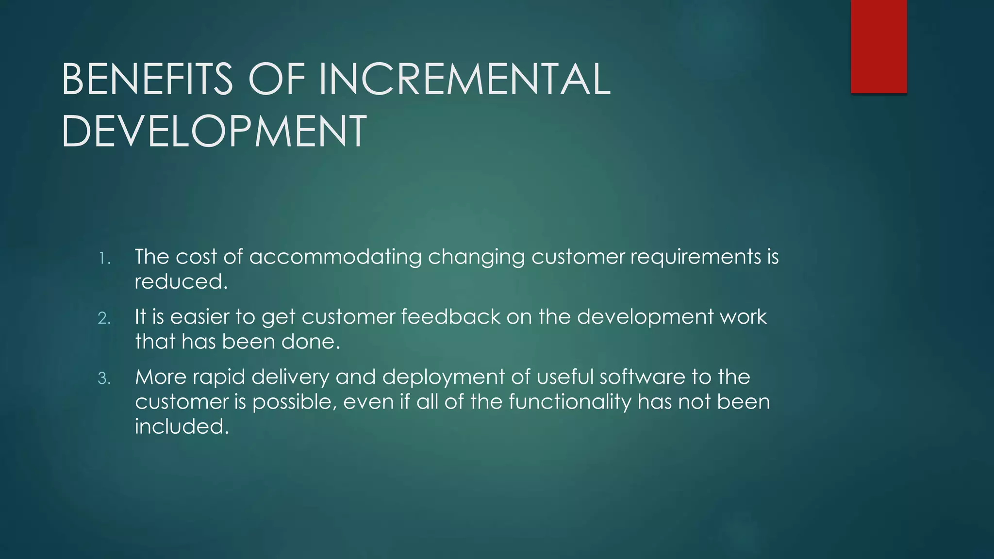 BENEFITS OF INCREMENTAL
DEVELOPMENT
1. The cost of accommodating changing customer requirements is
reduced.
2. It is easier to get customer feedback on the development work
that has been done.
3. More rapid delivery and deployment of useful software to the
customer is possible, even if all of the functionality has not been
included.
 