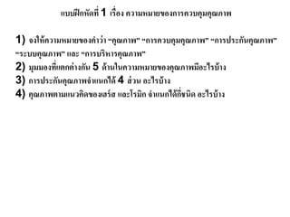 แบบฝึกหัดที่ 1 เรื่อง ความหมายของการควบคุมคุณภาพ
1) จงให้ความหมายของคาว่า “คุณภาพ” “การควบคุมคุณภาพ” “การประกันคุณภาพ”
“ระบบคุณภาพ” และ “การบริหารคุณภาพ”
2) มุมมองที่แตกต่างกัน 5 ด้านในความหมายของคุณภาพมีอะไรบ้าง
3) การประกันคุณภาพจาแนกได้ 4 ส่วน อะไรบ้าง
4) คุณภาพตามแนวคิดของเฮร์ส และโรมิก จาแนกได้กี่ชนิด อะไรบ้าง
 