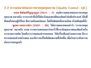 2.2 ความหมายของการควบคุมคุณภาพ (Quality Control : QC)
เกษม พิพนฒน์ปนญญานุกูล (2541 : 2) สรุปความหมายของการควบคุม
คุณภาพ หมายถึง การกระทาซึ่งให้ได้มาถึงคุณสมบนติของสินค้าอนนพึงประสงค์ เป็ นที่
พึงพอใจของผู้บริโภค มีความปลอดภนยและ ไม่เป็ นพิษต่อสิ่งแวดล้อม ด้วยต้นทุนที่ต่า
พูลพร แสงบางปลา (2537 : 39) ให้ความหมายของคาว่า "การควบคุม
คุณภาพ" หมายถึง ระบบ การตรวจสอบและรนกษาไว้ซึ่งระดนบคุณภาพของสินค้าหรือ
กระบวนการผลิต โดยมีการวางแผนอย่างรอบคอบ ใช้เครื่องมืออย่างเหมาะสม มีการ
ตรวจสอบอย่างสม่าเสมอ และมีการแก้ไขข้อผิดพลาดที่เกิดขึ้น เพื่อรนกษาระดนบความ
ต้องการของลูกค้า
 