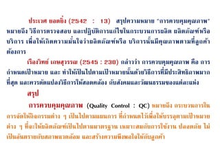 ประเวศ ยอดยิ่ง (2542 : 13) สรุปความหมาย "การควบคุมคุณภาพ"
หมายถึง วิธีการตรวจสอบ และปฏิบนติการแก้ไขในกระบวนการผลิต ผลิตภนณฑ์หรือ
บริการ เพื่อให้เกิดความมน่นใจว่าผลิตภนณฑ์หรือ บริการนน้นมีคุณภาพตามที่ลูกค้า
ต้องการ
เรืองวิทย์ เกษสุวรรณ (2545 : 230) กล่าวว่า การควบคุมคุณภาพ คือ การ
กาหนดเป้ าหมาย และ ทาให้เป็ นไปตามเป้ าหมายนน้นด้วยวิธีการที่มีประสิทธิภาพมาก
ที่สุด และควรดนดแปลงวิธีการให้สอดคล้อง กนบสนงคมและวนฒนธรรมของแต่ละแห่ง
สรุป
การควบคุมคุณภาพ (Quality Control : QC) หมายถึง กระบวนการใน
การจนดให้กิจกรรมต่าง ๆ เป็ นไปตามแผนการ ที่กาหนดไว้เพื่อให้บรรลุตามเป้ าหมาย
ต่าง ๆ ที่จะให้ผลิตภนณฑ์เป็ นไปตามมาตรฐาน เหมาะสมกนบการใช้งาน ปลอดภนย ไม่
เป็ นอนนตรายกนบสภาพแวดล้อม และสร้างความพึงพอใจให้กนบลูกค้า
 