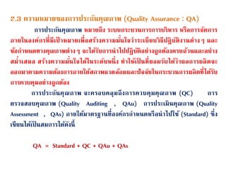 2.3 ความหมายของการประกนนคุณภาพ (Quality Assurance : QA)
การประกนนคุณภาพ หมายถึง ระบบกระบวนการการบริหาร หรือการจนดการ
ภายในองค์กรที่มีเป้ าหมายเพื่อสร้างความมน่นใจว่าระเบียบวิธีปฏิบนติงานต่างๆ และ
ข้อกาหนดทางคุณภาพต่างๆ จะได้รนบการนาไปปฏิบนติอย่างถูกต้องครบถ้วนและอย่าง
สม่าเสมอ สร้างความมน่นใจได้ในระดนบหนึ่ง ทาให้เป็ นที่ยอมรนบได้ว่าผลการผลิตจะ
ออกมาตามความต้องการภายใต้สภาพแวดล้อมและปนจจนยในกระบวนการผลิตที่ได้รนบ
การควบคุมอย่างถูกต้อง
การประกนนคุณภาพ จะครอบคลุมถึงการควบคุมคุณภาพ (QC) การ
ตรวจสอบคุณภาพ (Quality Auditing , QAu) การประเมินคุณภาพ (Quality
Assessment , QAs) ภายใต้มาตรฐานที่องค์กรกาหนดหรือนาไปใช้ (Standard) ซึ่ง
เขียนได้เป็ นสมการได้ดนงนี้
QA = Standard + QC + QAu + QAs
 