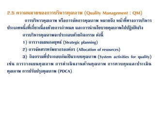 2.5 ความหมายของการบริหารคุณภาพ (Quality Management : QM)
การบริหารคุณภาพ หรือการจนดการคุณภาพ หมายถึง หน้าที่ทางการบริหาร
ประเภทหนึ่งที่เกี่ยวเนื่องด้วยการกาหนด และการนานโยบายคุณภาพไปปฏิบนติจริง
การบริหารคุณภาพจะประกอบด้วยกิจกรรม ดนงนี้
1) การวางแผนกลยุทธ์ (Strategic planning)
2) การจนดสรรทรนพยากรองค์กร (Allocation of resources)
3) กิจกรรมที่ประกอบกนนเป็ นระบบคุณภาพ (System activities for quality)
เช่น การวางแผนคุณภาพ การดาเนินงานด้านคุณภาพ การควบคุมและประเมิน
คุณภาพ การปรนบปรุงคุณภาพ (PDCA)
 