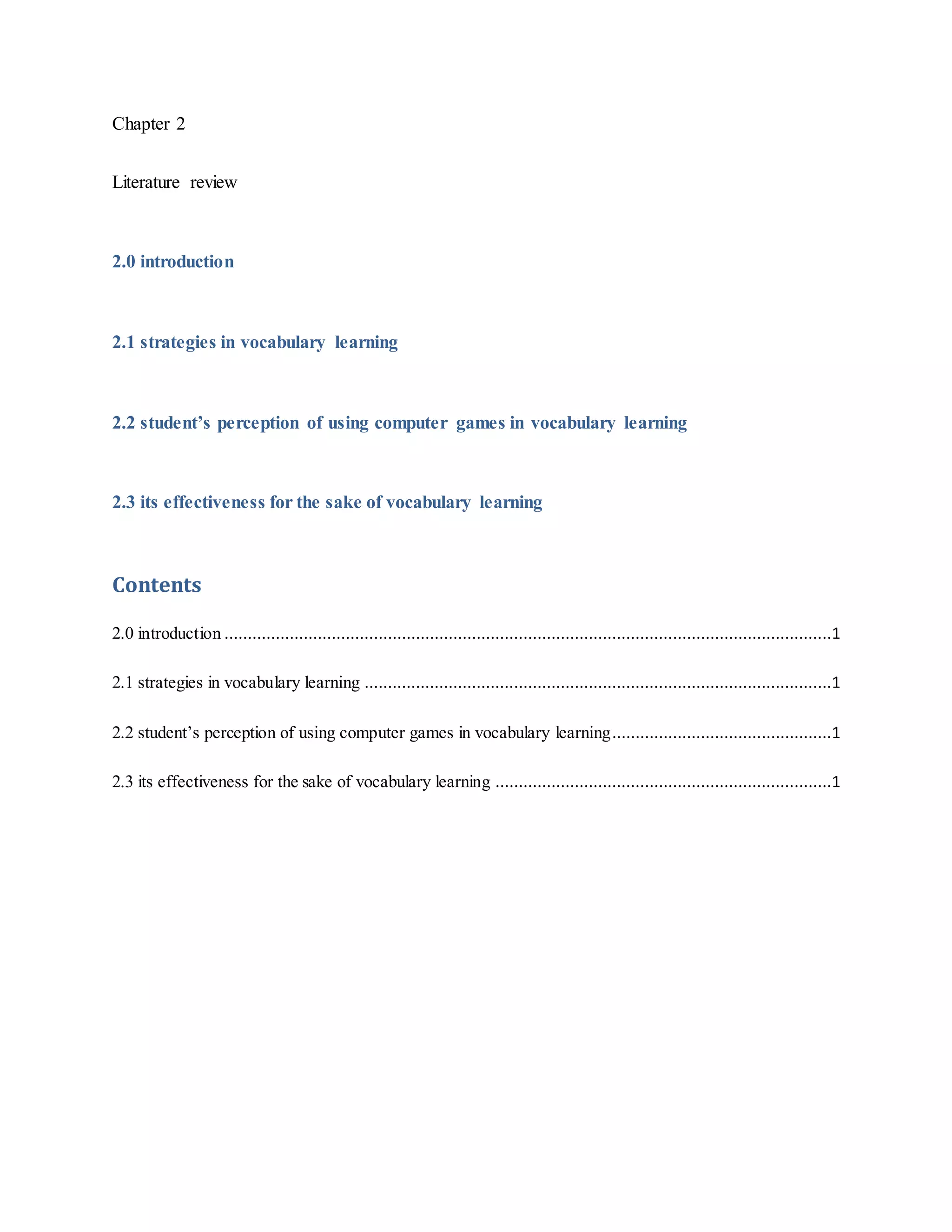 Chapter 2
Literature review
2.0 introduction
2.1 strategies in vocabulary learning
2.2 student’s perception of using computer games in vocabulary learning
2.3 its effectiveness for the sake of vocabulary learning
Contents
2.0 introduction ..................................................................................................................................1
2.1 strategies in vocabulary learning ....................................................................................................1
2.2 student’s perception of using computer games in vocabulary learning...............................................1
2.3 its effectiveness for the sake of vocabulary learning ........................................................................1
 