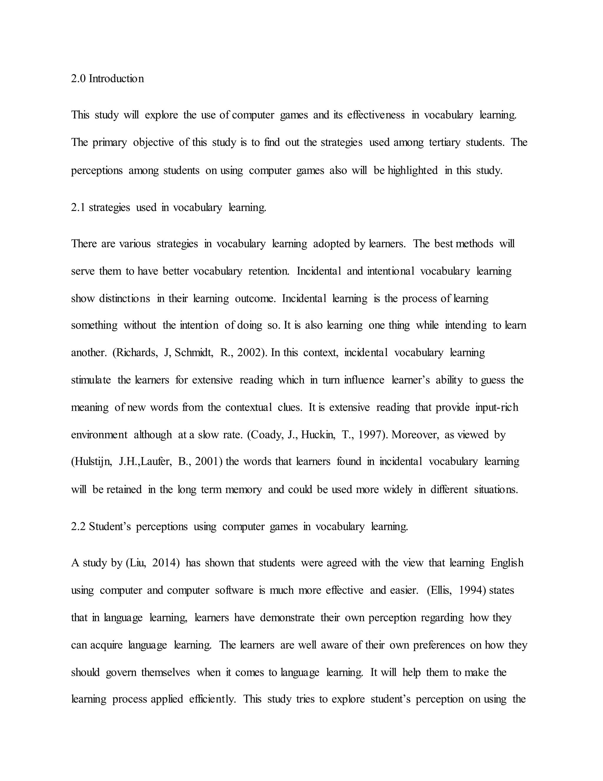 2.0 Introduction
This study will explore the use of computer games and its effectiveness in vocabulary learning.
The primary objective of this study is to find out the strategies used among tertiary students. The
perceptions among students on using computer games also will be highlighted in this study.
2.1 strategies used in vocabulary learning.
There are various strategies in vocabulary learning adopted by learners. The best methods will
serve them to have better vocabulary retention. Incidental and intentional vocabulary learning
show distinctions in their learning outcome. Incidental learning is the process of learning
something without the intention of doing so. It is also learning one thing while intending to learn
another. (Richards, J, Schmidt, R., 2002). In this context, incidental vocabulary learning
stimulate the learners for extensive reading which in turn influence learner’s ability to guess the
meaning of new words from the contextual clues. It is extensive reading that provide input-rich
environment although at a slow rate. (Coady, J., Huckin, T., 1997). Moreover, as viewed by
(Hulstijn, J.H.,Laufer, B., 2001) the words that learners found in incidental vocabulary learning
will be retained in the long term memory and could be used more widely in different situations.
2.2 Student’s perceptions using computer games in vocabulary learning.
A study by (Liu, 2014) has shown that students were agreed with the view that learning English
using computer and computer software is much more effective and easier. (Ellis, 1994) states
that in language learning, learners have demonstrate their own perception regarding how they
can acquire language learning. The learners are well aware of their own preferences on how they
should govern themselves when it comes to language learning. It will help them to make the
learning process applied efficiently. This study tries to explore student’s perception on using the
 