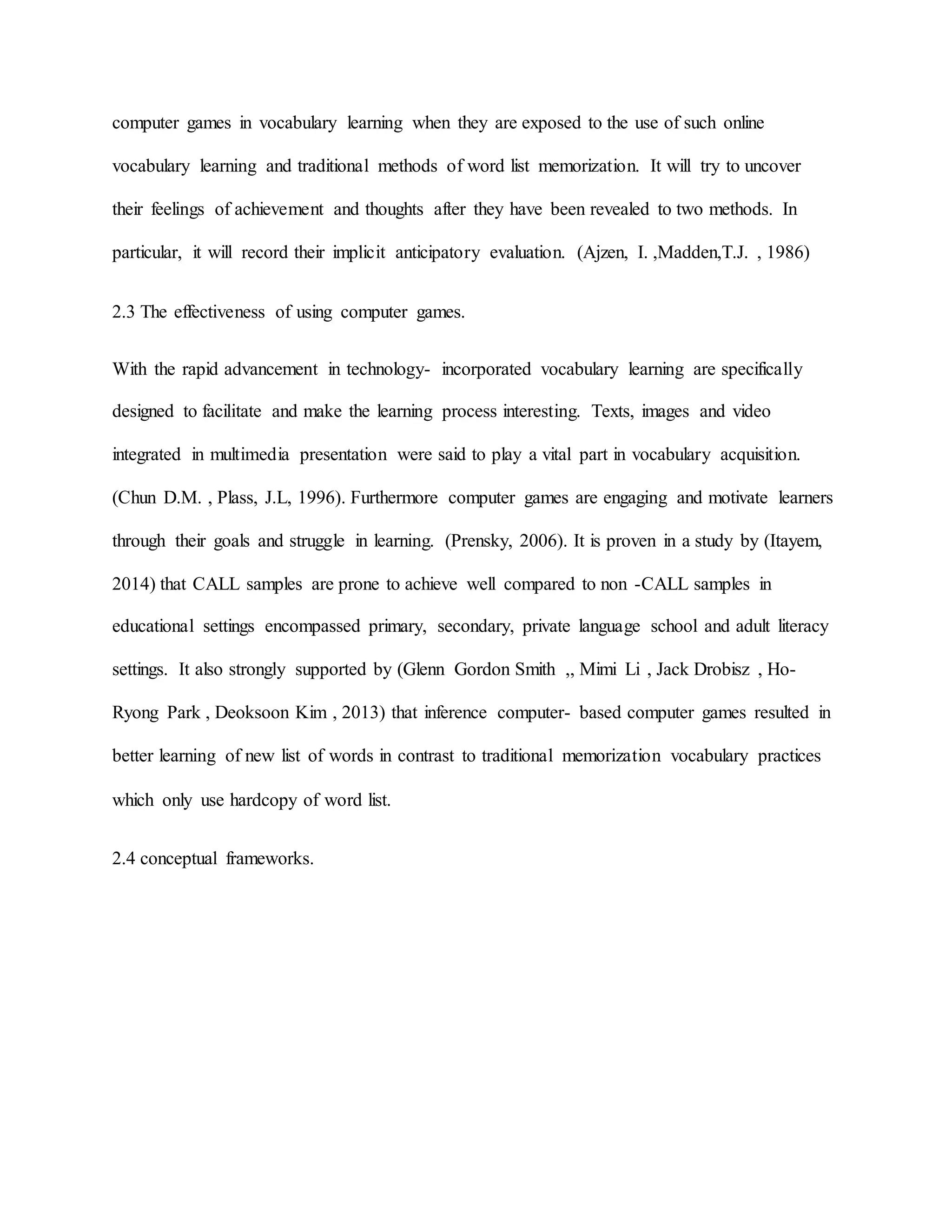 computer games in vocabulary learning when they are exposed to the use of such online
vocabulary learning and traditional methods of word list memorization. It will try to uncover
their feelings of achievement and thoughts after they have been revealed to two methods. In
particular, it will record their implicit anticipatory evaluation. (Ajzen, I. ,Madden,T.J. , 1986)
2.3 The effectiveness of using computer games.
With the rapid advancement in technology- incorporated vocabulary learning are specifically
designed to facilitate and make the learning process interesting. Texts, images and video
integrated in multimedia presentation were said to play a vital part in vocabulary acquisition.
(Chun D.M. , Plass, J.L, 1996). Furthermore computer games are engaging and motivate learners
through their goals and struggle in learning. (Prensky, 2006). It is proven in a study by (Itayem,
2014) that CALL samples are prone to achieve well compared to non -CALL samples in
educational settings encompassed primary, secondary, private language school and adult literacy
settings. It also strongly supported by (Glenn Gordon Smith ,, Mimi Li , Jack Drobisz , Ho-
Ryong Park , Deoksoon Kim , 2013) that inference computer- based computer games resulted in
better learning of new list of words in contrast to traditional memorization vocabulary practices
which only use hardcopy of word list.
2.4 conceptual frameworks.
 