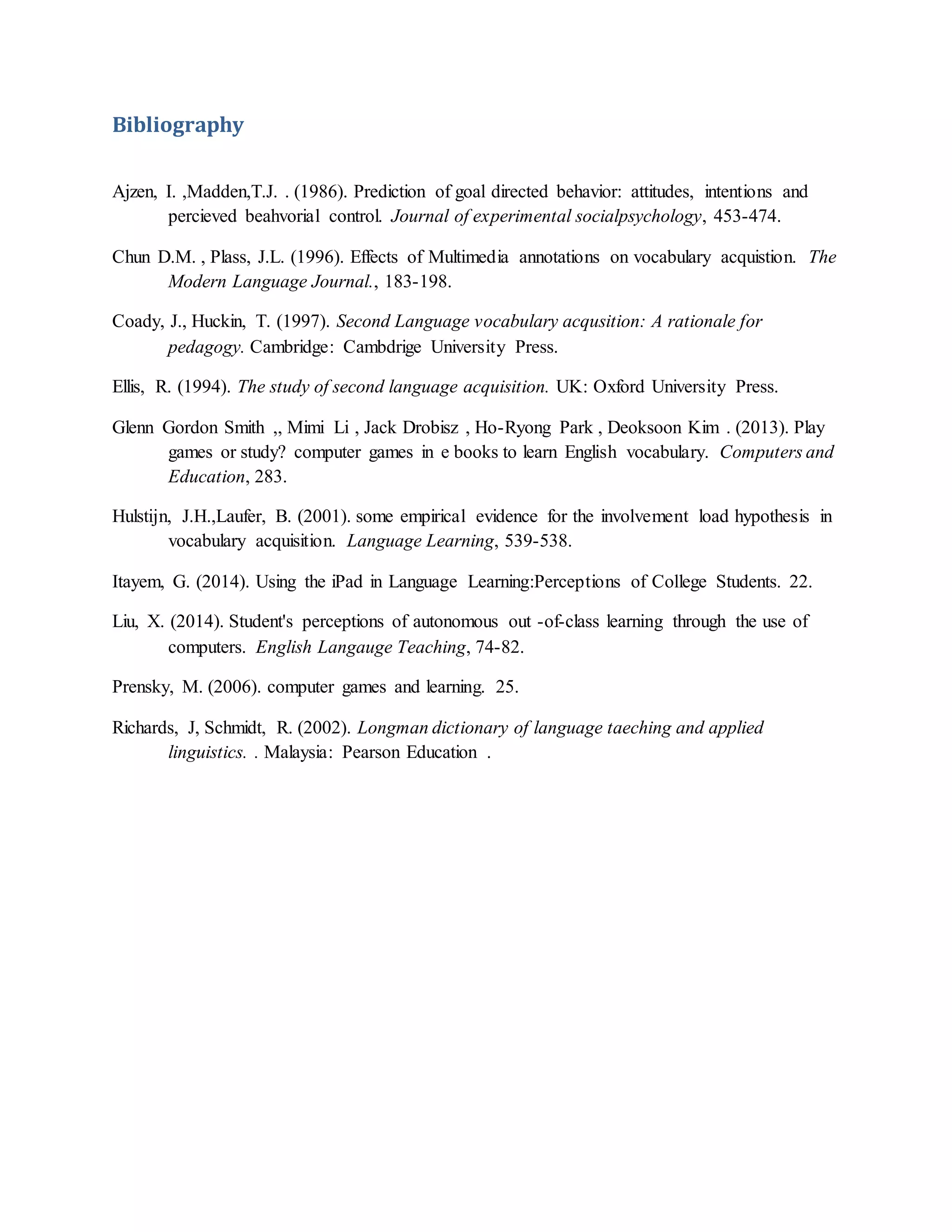 Bibliography
Ajzen, I. ,Madden,T.J. . (1986). Prediction of goal directed behavior: attitudes, intentions and
percieved beahvorial control. Journal of experimental socialpsychology, 453-474.
Chun D.M. , Plass, J.L. (1996). Effects of Multimedia annotations on vocabulary acquistion. The
Modern Language Journal., 183-198.
Coady, J., Huckin, T. (1997). Second Language vocabulary acqusition: A rationale for
pedagogy. Cambridge: Cambdrige University Press.
Ellis, R. (1994). The study of second language acquisition. UK: Oxford University Press.
Glenn Gordon Smith ,, Mimi Li , Jack Drobisz , Ho-Ryong Park , Deoksoon Kim . (2013). Play
games or study? computer games in e books to learn English vocabulary. Computers and
Education, 283.
Hulstijn, J.H.,Laufer, B. (2001). some empirical evidence for the involvement load hypothesis in
vocabulary acquisition. Language Learning, 539-538.
Itayem, G. (2014). Using the iPad in Language Learning:Perceptions of College Students. 22.
Liu, X. (2014). Student's perceptions of autonomous out -of-class learning through the use of
computers. English Langauge Teaching, 74-82.
Prensky, M. (2006). computer games and learning. 25.
Richards, J, Schmidt, R. (2002). Longman dictionary of language taeching and applied
linguistics. . Malaysia: Pearson Education .
 