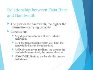 Relationship between Data Rate
and Bandwidth
 The greater the bandwidth, the higher the
information-carrying capacity
 Conclusions
 Any digital waveform will have infinite
bandwidth
 BUT the transmission system will limit the
bandwidth that can be transmitted
 AND, for any given medium, the greater the
bandwidth transmitted, the greater the cost
 HOWEVER, limiting the bandwidth creates
distortions
 