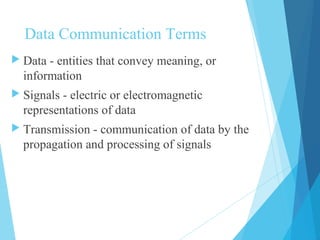 Data Communication Terms
 Data - entities that convey meaning, or
information
 Signals - electric or electromagnetic
representations of data
 Transmission - communication of data by the
propagation and processing of signals
 