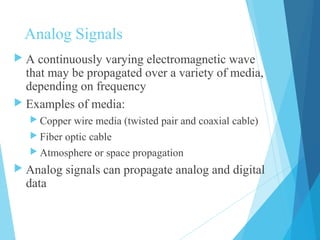 Analog Signals
 A continuously varying electromagnetic wave
that may be propagated over a variety of media,
depending on frequency
 Examples of media:
 Copper wire media (twisted pair and coaxial cable)
 Fiber optic cable
 Atmosphere or space propagation
 Analog signals can propagate analog and digital
data
 